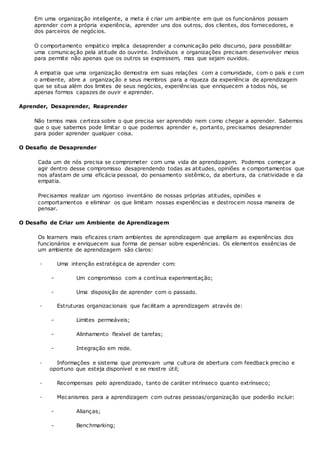 Em uma organização inteligente, a meta é criar um ambiente em que os funcionários possam
aprender com a própria experiência, aprender uns dos outros, dos clientes, dos fornecedores, e
dos parceiros de negócios.
O comportamento empático implica desaprender a comunicação pelo discurso, para possibilitar
uma comunicação pela atitude do ouvinte. Indivíduos e organizações precisam desenvolver meios
para permite não apenas que os outros se expressem, mas que sejam ouvidos.
A empatia que uma organização demostra em suas relações com a comunidade, com o país e com
o ambiente, abre a organização e seus membros para a riqueza da experiência de aprendizagem
que se situa além dos limites de seus negócios, experiências que enriquecem a todos nós, se
apenas formos capazes de ouvir e aprender.
Aprender, Desaprender, Reaprender
Não temos mais certeza sobre o que precisa ser aprendido nem como chegar a aprender. Sabemos
que o que sabemos pode limitar o que podemos aprender e, portanto, precisamos desaprender
para poder aprender qualquer coisa.
O Desafio de Desaprender
Cada um de nós precisa se comprometer com uma vida de aprendizagem. Podemos começar a
agir dentro desse compromisso desaprendendo todas as atitudes, opiniões e comportamentos que
nos afastam de uma eficácia pessoal, do pensamento sistêmico, da abertura, da criatividade e da
empatia.
Precisamos realizar um rigoroso inventário de nossas próprias atitudes, opiniões e
comportamentos e eliminar os que limitam nossas experiências e destrocem nossa maneira de
pensar.
O Desafio de Criar um Ambiente de Aprendizagem
Os learners mais eficazes criam ambientes de aprendizagem que ampliam as experiências dos
funcionários e enriquecem sua forma de pensar sobre experiências. Os elementos essências de
um ambiente de aprendizagem são claros:
· Uma intenção estratégica de aprender com:
- Um compromisso com a contínua experimentação;
- Uma disposição de aprender com o passado.
· Estruturas organizacionais que facilitam a aprendizagem através de:
- Limites permeáveis;
- Alinhamento flexível de tarefas;
- Integração em rede.
· Informações e sistema que promovam uma cultura de abertura com feedback preciso e
oportuno que esteja disponível e se mostre útil;
· Recompensas pelo aprendizado, tanto de caráter intrínseco quanto extrínseco;
· Mecanismos para a aprendizagem com outras pessoas/organização que poderão incluir:
- Alianças;
- Benchmarking;
 