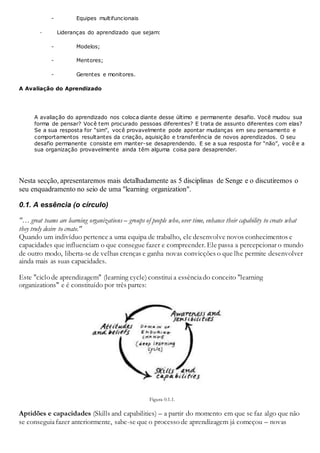 - Equipes multifuncionais
· Lideranças do aprendizado que sejam:
- Modelos;
- Mentores;
- Gerentes e monitores.
A Avaliação do Aprendizado
A avaliação do aprendizado nos coloca diante desse último e permanente desafio. Você mudou sua
forma de pensar? Você tem procurado pessoas diferentes? E trata de assunto diferentes com elas?
Se a sua resposta for “sim”, você provavelmente pode apontar mudanças em seu pensamento e
comportamentos resultantes da criação, aquisição e transferência de novos aprendizados. O seu
desafio permanente consiste em manter-se desaprendendo. E se a sua resposta for “não”, você e a
sua organização provavelmente ainda têm alguma coisa para desaprender.
Nesta secção, apresentaremos mais detalhadamente as 5 disciplinas de Senge e o discutiremos o
seu enquadramento no seio de uma "learning organization".
0.1. A essência (o círculo)
"… great teams are learning organizations – groups of people who, over time, enhance their capability to create what
they truly desire to create."
Quando um indivíduo pertence a uma equipa de trabalho, ele desenvolve novos conhecimentos e
capacidades que influenciam o que consegue fazer e compreender. Ele passa a percepcionar o mundo
de outro modo, liberta-se de velhas crenças e ganha novas convicções o que lhe permite desenvolver
ainda mais as suas capacidades.
Este "ciclo de aprendizagem" (learning cycle) constitui a essênciado conceito "learning
organizations" e é constituído por três partes:
Figura 0.1.1.
Aptidões e capacidades (Skills and capabilities) – a partir do momento em que se faz algo que não
se conseguiafazer anteriormente, sabe-se que o processo de aprendizagem já começou – novas
 