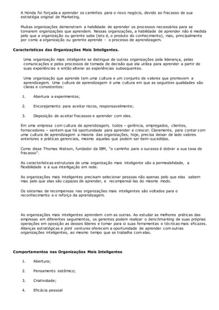 A Honda foi forçada a aprender os caminhos para o novo negócio, devido ao fracasso de sua
estratégia original de Marketing.
Muitas organizações demonstram a habilidade de aprender os processos necessários para se
tornarem organizações que aprendem. Nessas organizações, a habilidade de aprender não é medida
pelo que a organização ou gerente sabe (isto é, o produto do conhecimento), mas, principalmente
por como a organização ou gerente aprende - o processo de aprendizagem.
Características das Organizações Mais Inteligentes.
Uma organização mais inteligente se distingue de outras organizações pela liderança, pelas
comunicações e pelos processos de tomada de decisão que ela utiliza para aprender a partir de
suas experiências e então alterar as experiências subsequentes.
Uma organização que aprende tem uma cultura e um conjunto de valores que promovem a
aprendizagem. Uma cultura de aprendizagem é uma cultura em que as seguintes qualidades são
claras e consistentes:
1. Abertura a experimentos;
2. Encorajamento para aceitar riscos, responsavelmente;
3. Disposição de aceitar fracassos e aprender com eles.
Em uma empresa com cultura de aprendizagem, todos – gerência, empregados, clientes,
fornecedores – sentem que há oportunidade para aprender e crescer. Claramente, para contar com
uma cultura de aprendizagem a maioria das organizações, hoje, precisa deixar de lado valores
anteriores e práticas gerenciais, mesmo aquelas que podem ser bem-sucedidas.
Como disse Thomas Watson, fundador da IBM, “o caminho para o sucesso é dobrar a sua taxa de
fracasso”.
As características estruturais de uma organização mais inteligente são a permeabilidade, a
flexibilidade e a sua interligação em rede.
As organizações mais inteligentes precisam selecionar pessoas não apenas pelo que elas sabem
mas pelo que elas são capazes de aprender, e recompensá-las do mesmo modo.
Os sistemas de recompensas nas organizações mais inteligentes são voltados para o
reconhecimento e o reforço da aprendizagem.
As organizações mais inteligentes aprendem com as outras. Ao estudar as melhores práticas das
empresas em diferentes seguimentos, os gerentes podem realizar o benchmarking de suas próprias
operações em oposição as desses líderes e tomar para si suas ferramentas e técnicas mais eficazes.
Alianças estratégicas e joint ventures oferecem a oportunidade de aprender com outras
organizações inteligentes, ao mesmo tempo que se trabalha com elas.
Comportamentos nas Organizações Mais Inteligentes
1. Abertura;
2. Pensamento sistêmico;
3. Criatividade;
4. Eficácia pessoal
 