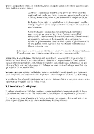 aptidões e capacidades estão a ser construídas, sendo a sua parte visível os resultados que produzem.
Estas dividem-se em três grupos:
Aspiração – a capacidade de indivíduos e grupos colectivos (ex: toda a
organização) de mudar para concretizar o que efectivamente desejam (ex:
a missão). Esta mudança deve ser por sua vontade e não por obrigação.
Reflexão e Conversação – a capacidade de reflectir, conversar e duvidar
sobre paradigmas e outras crenças estabelecidas, tanto ao nível individual
como colectivo.
Conceptualização – a capacidade para compreender e exprimir o
comportamento de sistemas. Além de ser frequentemente difícil
compreender o funcionamento de um qualquer sistema existente no meio
envolvente do indivíduo ou da organização, não é suficiente. Há
igualmente que desenvolver capacidades de exprimir o que se conhece do
sistema perante outros indivíduos para possibilitar a confrontação de
ideias e pontos de vista.
Estes novos conhecimentos não são técnicos ou relativos a uma qualquer especialidade.
Eles influemna forma como pensamos e interagimos em qualquer situação.
Consciência e sensibilidades (Awareness and sensibilities) – ao desenvolver novas aptidões, o
nosso olhar sobre o mundo altera-se – há novas coisas que se compreendem e se fazem; algumas
dúvidas anteriores convertem-se em certezas; começamos a distinguir o que é influenciado e o que
influencia. Tudo isto contribui para que o modelo que havíamos construído do que nos rodeia seja
aperfeiçoado em até reconstruído.
Atitudes e crenças (attitudes and beliefs) - a nova consciênciado mundo permite-nos colocar em
causa crenças que considerávamos como dogmáticas – "the assumptions we don’t see"[Schein 92].
À medida que damos lugar à experimentação, as nossas crenças mudam e, consequentemente, a nossa
capacidade de perceber o que nos rodeia evolui.
0.2. Arquitectura (o triângulo)
O ciclo de aprendizagem é difícil de começar – novas consciências do mundo são função de longa
experimentação e reflexão; não é fácil desenterrar velhas crenças e mudar para novos paradigmas.
O primeiro passo passa pela construção de uma arquitectura que suporte o desenvolvimento deste
ciclo de aprendizagem. Eis os três blocos fundamentais desta arquitectura:
 