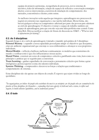 equipas de projecto autónomas, reengenharia de processos, novos sistemas de
incentivo, redes de informação, criação de espaços de reflexão e conversação estratégica
abertos a novos intervenientes, exercícios de simulação do comportamento dos
mercados, concorrência e clientes, entre outras.
As melhores inovações serão aquelas que integrem a aprendizagem nos processos de
negócio já existentes nas organizações e nas tarefas individuais. Desta forma, não
haverá qualquer esforço ou compromisso adicional por parte das pessoas para aderirem
ao ciclo de aprendizagem. O objectivo é tornar o espaço de trabalho também um
espaço de aprendizagem, para que esta não seja uma ideia periférica mas central. Como
dizia Bob Allen ao justficar a criação de fóruns de discussão na AT&T – "What we lack
is infrastructure for learning".
0.3. As 5 disciplinas
Segundo Senge et al, o ciclo de aprendizagem é iniciado e mantido pela prática de 5 disciplinas:
Personal Mastery – expandir a nossa capacidade pessoal para atingir os objectivos que desejamos,
criar um ambiente organizacional que encoraje os seus colaboradores a alcançar os seus propósitos
individuais.
Mental Models – reflectir, clarificar e melhorar continuamente os modelos que construímos do
mundo e verificar como é que eles influenciamas nossas acções.
Shared Vision- construir um senso de compromisso colectivo, partilhando uma visão, bem como os
princípios e práticas que se seguirão para a concretizar.
Team Learning – ganhar capacidades de conversação e pensamento colectivo por forma a gerar
inteligência e períciasuperior à soma dos talentos individuais.
Systems Thinking – compreender e descrever as forças e relações que condicionam o
comportamento de sistemas.
Estas disciplinas não são apenas um objecto de estudo. É suposto que sejam vividas ao longo do
quotidiano.
"In organizations, we believe the people who contribute the most to an enterprise are the people who are committed to the
practice of these disciplines for themselves – expanding their own capccity to hold and seek a vision, to reflect and
inquire, to build collective capabilities, and to understand systems."
0.4. O todo
Figura 0.4.1.
 