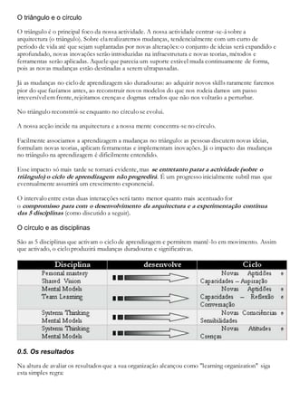 O triângulo e o círculo
O triângulo é o principal foco da nossa actividade. A nossa actividade centrar-se-ásobre a
arquitectura (o triângulo). Sobre elarealizaremos mudanças, tendencialmente com um curto de
período de vida até que sejam suplantadas por novas alterações: o conjunto de ideias será expandido e
aprofundado, novas inovações serão introduzidas na infraestrutura e novas teorias, métodos e
ferramentas serão aplicadas. Aquele que parecia um suporte estável muda continuamente de forma,
pois as novas mudanças estão destinadas a serem ultrapassadas.
Já as mudanças no ciclo de aprendizagem são duradouras: ao adquirir novos skills raramente faremos
pior do que fazíamos antes, ao reconstruir novos modelos do que nos rodeia damos um passo
irreversível em frente, rejeitamos crenças e dogmas errados que não nos voltarão a perturbar.
No triângulo reconstrói-se enquanto no círculo se evolui.
A nossa acção incide na arquitectura e a nossa mente concentra-se no círculo.
Facilmente associamos a aprendizagem a mudanças no triângulo: as pessoas discutem novas ideias,
formulam novas teorias, aplicam ferramentas e implementam inovações. Já o impacto das mudanças
no triângulo na aprendizagem é dificilmente entendido.
Esse impacto só mais tarde se tornará evidente, mas se entretanto parar a actividade (sobre o
triângulo) o ciclo de aprendizagem não progredirá. É um progresso inicialmente subtil mas que
eventualmente assumirá um crescimento exponencial.
O intervalo entre estas duas interacções será tanto menor quanto mais acentuado for
o compromisso para com o desenvolvimento da arquitectura e a experimentação contínua
das 5 disciplinas (como discutido a seguir).
O círculo e as disciplinas
São as 5 disciplinas que activam o ciclo de aprendizagem e permitem mantê-lo em movimento. Assim
que activado, o ciclo produzirá mudanças duradouras e significativas.
0.5. Os resultados
Na altura de avaliar os resultados que a sua organização alcançou como "learning organization" siga
esta simples regra:
 