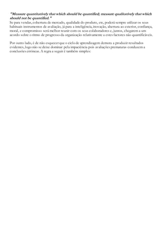 "Measure quantitatively that which should be quantified; measure qualitatively that which
should not be quantified."
Se para vendas, cobertura de mercado, qualidade do produto, etc, poderá sempre utilizar os seus
habituais instrumentos de avaliação, já para a inteligência, inovação, abertura ao exterior, confiança,
moral, e compromisso será melhor reunir com os seus colaboradores e, juntos, chegarem a um
acordo sobre o ritmo de progresso da organização relativamente a estes factores não quantificáveis.
Por outro lado, é de não esquecer que o ciclo de aprendizagem demora a produzir resultados
evidentes, logo não se deixe dominar pela impaciência pois avaliações prematuras conduzem a
conclusões erróneas. A regra a seguir é também simples:
 