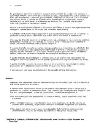 5. Empatias
Os gerentes que aprendem investem os outros de empowerment. De acordo com o consultor e
autor Ralph Kilmann, funcionários potencializados, ou seja, empowered com a cultura correta, são
livres para experimentar e aprender, provavelmente, estão mais em sincronia com as realidades
dos negócios atuais. O controle sai de cena e entra a confiança nos subordinados, abrindo a
organização a um maior espectro de experiências possíveis. Isso contraria a necessidade
tradicional dos gerentes de estar no controle.
Em adição à disposição em suspender a necessidade de controle, a abertura nas organizações mais
inteligentes também pode ser vista como uma humildade interfuncional.
A humildade interfuncional requer dos gerentes que eles estejam interessados em reexaminar as
premissas e crenças de seu treinamento que podem inibir o pensamento e a criatividade.
Uma segunda dimensão essencial do comportamento da aprendizagem é o pensamento sistêmico.
Pensamento sistêmico é a capacidade de ver conexões entre eventos, assuntos e detalhes de
dados – de pensar no todo ao invés de pensar nas partes.
A terceira dimensão essencial que vemos nas organizações mais inteligentes é a criatividade. Dois
aspectos da criatividade são especialmente importantes. O primeiro é a flexibilidade pessoal. O
segundo requisito importante da criatividade é libertar gerentes para exercerem a flexibilidade
pessoal – libertá-los do medo do fracasso e das conseqüências organizacionais.
A quarta dimensão da aprendizagem é a eficácia pessoal. Os gerentes nas organizações mais
inteligentes sentem que podem e devem aprender para influenciar significativamente seu mundo.
A quinta dimensão essencial é a empatia. Gerentes em organizações mais inteligentes estão
preocupados em reestabelecer relacionamentos em que tenha havido atrito.
A aprendizagem esta ligada a propósitos além da resolução rotineira de problemas.
Resumo
Empresas mais inteligentes precisam estar interessadas em reexaminar seus conceitos relativos à
sua própria organização e ambiente.
A aprendizagem organizacional requer que os gerentes “desaprendam” práticas antigas que já
perderam sua utilidade. A “desaprendizagem” abre caminhos para novas práticas e respostas. Para
que essa “desaprendizagem” ocorra nas organizações, 3 coisas precisam acontecer:
1o Os funcionários precisam desaprender sua visões do mundo, porque os modelos atuais não
funcionam;
2o Eles não sabem mais que respostas dar a essas novas exigências, isto é, não sabemos se
devemos fazer downsizing, mudar nossa estratégia, se devemos reorganizar ou o quê mais;
3o Não sabem mais como reagir a essas novas situações. Os funcionários precisam pensar
sistemicamente a respeito de miríades de problemas e não apenas na sua parte.
FAZENDO A EMPRESA DESAPRENDER: Abandonando suas Premissas sobre Sucesso nos
Negócios.
 
