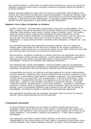 Até o presente momento, comentaristas de negócios têm reconhecido que, para se ter sucesso em
ambientes turbulentos como o atual, é necessária a existência de gerentes capazes de aprender e
de efetuar mudanças.
Qualquer discussão significativa sobre como criar e gerenciar organizações mais inteligentes deve
começar pelo esclarecimento do significado da palavra aprendizagem. Conseguimos distinguir quatro
formas de abordar as experiências organizacionais, que esclarecem o conceito de organização mais
inteligente: 1. Burocrática (Knowing Organization); 2. Personalista (Understanding Organization); 3.
Racional (Thinking Organization); 4. Que aprende (Learning Organization).
Seguindo o Livro à Risca: Só Aprender se Conhecer
Na IBM, o “Red Book”, costumava ditar as regras passo a passo para os programadores. Karen
Riley, considera o desuso dos Red Bookscomo uma grande mudança para os programadores. “Com
o Red Book todos seríamos sempre iguais e faríamos sempre as mesmas coisas”. Todo negócio,
desde uma pequena loja de varejo de único proprietário até grupos multinacionais de alta
tecnologia, possui maneiras predefinidas de procedimentos que funcionam e, por isso, passa a se
guiar por elas. Essas maneiras podem existir na forma de políticas, procedimentos, regras e
regulamentos, ou regras práticas informais transmitidas entre empregados. A empresa usa o que
“conhece”.
As características peculiares das organizações burocráticas mudaram pouco em relação aos
modelos ideais e mecanizados de 100 anos atrás. A filosofia de uma knowing organization é a
racionalidade, a lógica do ato em si, a crença de que sempre há uma melhor forma de se fazer algo
que tenha sido feito e essa forma ou é conhecida ou capaz de sê-la.
Reconhecimento, recordação e reação são os requisitos gerenciais nas organizações burocráticas.
Isso é, reconhecer tarefas, situação e problemas; recordar políticas/procedimentos apropriados; e
reagir de acordo com a maneira aprovada pela empresa. Tudo isso resulta no controle,
previsibilidade e eficiência tão valorizados pela organização burocrática.
Essa orientação para controle, previsibilidade e rotinas de trabalho revela que as organizações
burocráticas não são organizações inteligentes. As organizações inteligentes estão aumentando e
expandindo as experiências tanto dos funcionários como dos clientes/consumidores.
As organizações burocráticas, em razão das acentuadas exigências de controle, comportamentos
rotineiros previsíveis, redução de riscos e busca de eficiência tornam-se pouco respectivas a novos
aprendizados. A necessidade de saber bloqueia a habilidade de aprender. O que anteriormente era
“a melhor maneira de se fazer algo” torna-se simplesmente “o jeito de ser da empresa”. Essas
organizações - freqüentemente descritas como adaptáveis ou de ciclo único de realimentação
(single loop) – mantêm-se bem-sucedidas contanto que a natureza do mercado – tecnologia,
competição, demanda, regulamentações e outras forças ambientais – permaneçam relativamente
previsíveis e estáticas. Isto é, as organizações burocráticas prosperam desde que não precisem
aprender. Iniciar um aprendizado significaria para os gerente ter que abrir mão do controle, da
previsibilidade, da eficiência e reavaliar as experiências vivenciadas pela organização.
Uma organização burocrática teria que reexaminar sua própria razão de ser para ser capaz de
aprender; poucas estão preparadas para ser tão audaciosas.
A Organização Personalista
A cultura fortemente personalista usa um conjunto de valores principais para guiar suas
estratégias e ações. Isso foi descrito como “o mito vigente”. A função desse mito vigente é dar
significado a uma experiência, mais precisamente fazer com que a empresa gire em torno de sua
própria experiência, e não aumentar e expandir essa experiência – e muito menos promover a
aprendizagem.
Uma organização personalista considera apenas mudanças ou alternativas que estejam
compreendidas em seus valores básicos ou no mito vigente. As mudanças ocorrem dentro de um
contexto delimitado. Uma empresa dedicada a promover sua própria cultura dificilmente estará
 