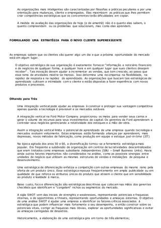 As organizações mais inteligentes são carac terizadas por filosofias e práticas peculiares e por uma
orientação para mudanças, cliente e empregados. Elas maximizam as práticas que lhes permitem
criar competências estratégicas que os concorrentes terão dificuldades em copiar.
A medida de avaliação das organizações de hoje (e de amanhã) não é o quanto elas sabem, o
quanto compreendem ou os problemas que solucionam, mas como elas aprendem.
FORMULANDO UMA ESTRATÉGIA PARA O NOVO CLIENTE SUPEREXIGENTE
As empresas sabem que os clientes vão querer algo um dia e que a próxima oportunidade do mercado
está em algum lugar.
O objetivo estratégico de sua organização é exatamente fornecer “informação e noticiário financeiro
e de negócios de qualquer forma, a qualquer hora e em qualquer lugar que sues clientes desejem
receber” . Tais inovação devem ajudar a incrementar as vendas, que tem crescido, ao passo que
esse ramo de atividades mostra-se moroso. Isso determina uma recompensa na flexibilidade, na
rapidez de resposta e na rapidez do aprendizado. As organizações que buscam tais estratégicas de
aprendizado cultivam a intimidade com o cliente e estão dispostas a fazer experiência com novos
produtos e processos.
Olhando para Trás
Uma integração vertical pode ajudar as empresas à construir e proteger sua vantagem competitiva
apenas quando a tecnologia é previsível e os mercados estáveis
A integração vertical na Ford Motor Company proporcionou os meios para vender seus carros e
gerar o volume de recursos para seus investimentos de capital. Os gerentes da F ord aprenderam a
controlar seus negócios gerenciando a rotatividade dos estoques e a mão-de-obra.
Assim a integração vertical limita o potencial de aprendizado de uma empresa quando tecnologia e
mercados evoluem velozmente. Estas empresas estão formando alianças par aprenderem, mais
depressas, novos métodos de fabricação, como produção em equipe e estoque just-in-time (JIT)
Na época agitada dos anos 50 e 60, a diversificação tornou-se a ferramenta estratégica mais
popular. Era freqüente a subdivisão de organização em centros de lucratividades descentralizados
que eram trotados como empresas subsidiaria independentes (SBU – Small Business Units). Havia
ainda outros fatores importantes não considerados na análise, como as possíveis sinergias entre
unidades de negócio que utilizam as mesmas estruturas de vendas e instalações de pesquisa e
desenvolvimento.
Uma estratégica de diferenciação enfatiza a competição com outras empresas do mesmo ramo pela
oferta de um produto único. Essa estratégica repousa freqüent emente em ampla publicidade ou em
qualidade de que reforce os atributos únicos do produto que atraem o cliente que em sensibilidade
ao produto e lealdade à marca.
Baixo custo, foco e diferenciação são estratégicas descritivas que colocam nas mãos dos gerentes
checklists que identificam e “congelam” nichos ou segmentos do mercado.
A sigla SWOT vem das iniciais de strenghts e weaknesses, representando potenciais e fraquezas
internas, e de opportinities e threats, representando oportunidades e ameaças externas. O objetivo
de uma análise SWOT é ajudar uma empresa a identificar os fatores críticos associados à
estratégica que podem influenciar mais fortemente o seu desempenho, e então construir sobre os
potenciais vitais, corrigir as fraquezas mais óbvias, explorar as oportunidades significativas e evitar
as ameaças carregadas de desastres.
Historicamente, a elaboração de uma estratégica gira em torno de três elementos;
 