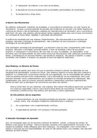 1. A “adequação” da empresa a seu ramo de atividade;
2. A alocação de recursos escassos entre as atividades oportunidades de investimento;
3. As perspectivas a longo prazo.
A Guerra dos Movimentos
No ambiente empresarial turbulento da atualidade, a concorrência se transformou em uma “guerra de
movimentos” na qual o sucesso depende da previsão das tendências do mercado e da rápida resposta às
carências do cliente e não da delineação cuidadosa de cada alternativa de movimento que a concorrência
pode fazer. Ou seja, uma empresa precisa pensar muitas jogadas adiante para venc er seus concorrentes
na concepção de novas idéias. Agilidade e velocidade são primordiais.
A essência da estratégica de uma empresa freqüentemente não esta associada à sua estrutura de
produtos, mercados e sistemas de planejamento, mas à dinâmica de seus processos e a ideologia
estratégica de sua alta gerência.
Uma abordagem estratégica de aprendizagem a se lançarem cada vez mais corajosamente sobre novos
produtos, mercados e tecnologia, tentando redefinir o ramo de atividade a favor da sua própria
empresa. A “adequação” à concorrência não vem mais ao caso; na realidade, um desequilíbrio é até
favorável, pois cria oportunidades de fazer coisas novas que não passaram pela cabeça da concorrência.
Assim, a estratégica é um processo dinâmico que desafia as empresas, não apenas a redefinir o campo
de batalha, mas também a revigorar seu pessoal na busca de objetivos ambiciosos.
Uma Mudança na Maneira de Pensar
Um bom ponto de partida para fazer com que os gerentes comecem a pensar na elaboração de uma
estratégica de aprendizagem consiste em forçar uma mudança drástica na forma pela qual começam a
modificar e a correlacionar os processos internos de sua organização com as necessidades dos clientes.
Todos os gerentes precisam estar comprometidos com a reformulação da sua organização, bem como
precisam estimular novos comportamentos que focalizem na intenção estratégica da organização. Eles
compreendem que, para ter sucesso, precisam identificar e desenvolver processos organizacionais
difíceis de imitar que os distinguem da concorrência aos olhos dos clientes.
Para se tornar líder em seu industrial, uma empresa deve adotar três práticas gerenciais que levam
em conta sua capacidade, cultura e seus pontos fortes diante da concorrência. O maior desafio,
entretanto, consiste em por essa prática, sem descanso, a toda a organização.
As três práticas são as seguintes:
1. O desenvolvimento de uma intenção estratégica de aprender e alavancar processos – chave,
criando, assim, uma vantagem competitiva sustentável para a empresa;
2. Um compromisso com a experimentação contínua;
3. A capacidade de aprender com sucessos e fracassos passados.
A Intenção Estratégica de Aprender
Isso foi conseguido pelos uso de processo contínuos de melhoria visando à redução do número de
defeitos e dos prazos de entrega. Pietrocini derrubou barreiras entre departamentos funcionais e deu
equipes de qualidade ampla delegação para fazer mudanças . Os empregados eram convencidos a
adotar a crença de que era responsabilidade de cada um não apenas fazer o seu trabalho, mas descobrir
maneiras de fazê-lo melhor.
 
