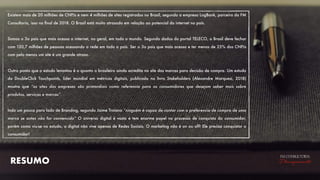 RESUMO
FM CONSULTORIA
Planejamento
Existem mais de 20 milhões de CNPJs e nem 4 milhões de sites registrados no Brasil, segundo a empresa LogBank, parceira da FM
Consultoria, isso no ﬁnal de 2018. O Brasil está muito atrasado em relação ao potencial da internet no país.
Somos o 3o pais que mais acessa a internet, no geral, em todo o mundo. Segundo dados do portal TELECO, o Brasil deve fechar
com 120,7 milhões de pessoas acessando a rede em todo o país. Ser o 3o pais que mais acessa e ter menos de 25% dos CNPJs
com pelo menos um site é um grande atraso.
Outro ponto que o estudo levantou é o quanto o brasileiro ainda acredita no site das marcas para decisão de compra. Um estudo
da DoubleClick Touchpoints, líder mundial em métricas digitais, publicado no livro Stakeholders (Alexandre Marquesi, 2018)
mostra que “os sites das empresas são primordiais como referencia para os consumidores que desejam saber mais sobre
produtos, serviços e marcas”.
Indo um pouco para lado de Branding, segundo Jaime Troiano “ninguém é capaz de contar com a preferencia de compra de uma
marca se antes não for convencido” O universo digital é vasto e tem enorme papel no processo de conquista do consumidor,
porém como viu-se no estudo, o digital não vive apenas de Redes Sociais. O marketing não é on ou off! Ele precisa conquistar o
consumidor!
 