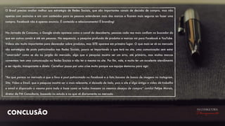 CONCLUSÃO
FM CONSULTORIA
Planejamento
O Brasil precisa avaliar melhor sua estratégia de Redes Sociais, que são importantes canais de decisão de compra, mas não
apenas com anúncios e sim com conteúdos para as pessoas entenderem mais das marcas e ﬁcarem mais seguras ao fazer uma
compra. Facebook não é apenas anuncio. É conteúdo e relacionamento! É branding!
Na Jornada de Consumo, o Google ainda aparece como o canal da descoberta, pessoas cada vez mais conﬁam no buscador do
que em outros canais e até em pessoas. Na sequencia, a pesquisa profunda de produtos e marcas vai para Facebook e YouTube.
Vídeos são muito importantes para desvendar sobre produtos, mas SITE aparece em primeiro lugar. O que mais se vê no mercado
são estratégias de posts patrocinados nas Redes Sociais, pouco se importando o que terá no site, uma comunicação sem estar
“amarrada" como se diz no jargão do mercado, algo que a pesquisa mostra ser um erro, até primário, mas muitas marcas
comentem: tem uma comunicação na Redes Sociais e não ter a mesma no site. Por ﬁm, vale, e muito ter um excelente atendimento
e ser rápido, transparente e direto. Carrefour passa por uma crise muito porque sua equipe demorou para agir.
"Ao que parece no mercado é que o foco é post patrocinado no Facebook e a foto bacana de banco de imagens no Instagram.
Site, Vídeo e Email, que a pesquisa mostra ser o mais relevante, é deixado de lado, pois o site é algo antigo e vídeo dá trabalho
e email é disparado o mesmo para toda a base como se todos tivessem os mesmos desejos de compra” conclui Felipe Morais,
diretor da FM Consultoria, baseado no estudo e no que vê diariamente no mercado
 