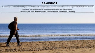 Os caminhos que a FM CONSULTORIA prevê para 2019, baseado nesse estudo é que as marcas precisam tirar um pouco o glamour das Redes Sociais, altamente
importantes, mas não único canal de comunicação da marca com seus diversos públicos.
Olhem mais: Site, Email Marketing, Video e principalmente, Atendimento e Branding
CAMINHOS
 