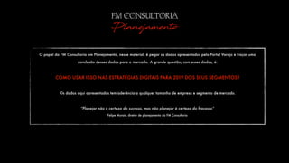 FM CONSULTORIA
Planejamento
O papel da FM Consultoria em Planejamento, nesse material, é pegar os dados apresentados pelo Portal Varejo e traçar uma
conclusão desses dados para o mercado. A grande questão, com esses dados, é:
COMO USAR ISSO NAS ESTRATÉGIAS DIGITAIS PARA 2019 DOS SEUS SEGMENTOS?
Os dados aqui apresentados tem aderência a qualquer tamanho de empresa e segmento de mercado.
“Planejar não é certeza do sucesso, mas não planejar é certeza do fracasso”
Felipe Morais, diretor de planejamento da FM Consultoria
 
