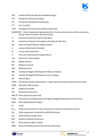 sabesp
vi
ERQ Estação de Recuperação de Qualidade de Água
ETA Estação de Tratamento de Água
EVI Estudo de Viabilidade de Implantação
Fo
Fo
Ferro Fundido
FUSP Fundação de Apoio à Universidade de São Paulo
HIDROPLAN Plano Integrado de Aproveitamento e Controle dos Recursos Hídricos das Bacias
do Alto Tietê, Piracicaba e Baixada Santista.
IF Instituto Florestal do Estado de São Paulo
IPT Instituto de Pesquisas Tecnológicas do Estado de São Paulo
IRA Índice de Regularidade do Abastecimento
LI Licença Ambiental de Instalação
LP Licença Ambiental Prévia
LT Linha de Transmissão de Energia Elétrica
mca metros de coluna de água
MD Margem Direita
ME Margem Esquerda
MIB Metilisoborneol
MO Unidade de Negócio Metropolitana Oeste, da Sabesp
MS Unidade de Negócio Metropolitana Sul, da Sabesp
NA Nível de Água
NPSHr Net Positive Suction Head required ‐ Carga Líquida de Sucção requerida (pela bomba)
O&M Operação e Manutenção
OD Oxigênio Dissolvido
PAC Policloreto de Alumínio
PBH‐AT Plano da Bacia do Alto Tietê
PDAA Plano Diretor de Abastecimento de Água da Região Metropolitana de São Paulo
PMA Plano Metropolitano de Água
Q Vazão
Q7,10 Vazão mínima anual de 7 dias consecutivos e 10 anos de período de retorno
Q95 Vazão assegurada com garantia de 95% (do tempo)
QMLT Vazão média de longo termo
RAP Relatório Ambiental Preliminar
RAT Reservatório de Água Tratada
RBCV Reserva da Biosfera do Cinturão Verde de São Paulo
 