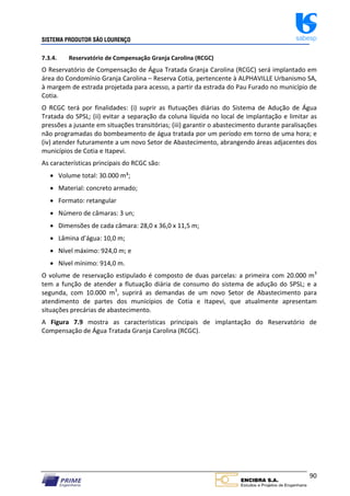 SISTEMA PRODUTOR SÃO LOURENÇO sabesp
90
7.3.4. Reservatório de Compensação Granja Carolina (RCGC)
O Reservatório de Compensação de Água Tratada Granja Carolina (RCGC) será implantado em
área do Condomínio Granja Carolina – Reserva Cotia, pertencente à ALPHAVILLE Urbanismo SA,
à margem de estrada projetada para acesso, a partir da estrada do Pau Furado no município de
Cotia.
O RCGC terá por finalidades: (i) suprir as flutuações diárias do Sistema de Adução de Água
Tratada do SPSL; (ii) evitar a separação da coluna líquida no local de implantação e limitar as
pressões a jusante em situações transitórias; (iii) garantir o abastecimento durante paralisações
não programadas do bombeamento de água tratada por um período em torno de uma hora; e
(iv) atender futuramente a um novo Setor de Abastecimento, abrangendo áreas adjacentes dos
municípios de Cotia e Itapevi.
As características principais do RCGC são:
 Volume total: 30.000 m³;
 Material: concreto armado;
 Formato: retangular
 Número de câmaras: 3 un;
 Dimensões de cada câmara: 28,0 x 36,0 x 11,5 m;
 Lâmina d’água: 10,0 m;
 Nível máximo: 924,0 m; e
 Nível mínimo: 914,0 m.
O volume de reservação estipulado é composto de duas parcelas: a primeira com 20.000 m3
tem a função de atender a flutuação diária de consumo do sistema de adução do SPSL; e a
segunda, com 10.000 m3
, suprirá as demandas de um novo Setor de Abastecimento para
atendimento de partes dos municípios de Cotia e Itapevi, que atualmente apresentam
situações precárias de abastecimento.
A Figura 7.9 mostra as características principais de implantação do Reservatório de
Compensação de Água Tratada Granja Carolina (RCGC).
 