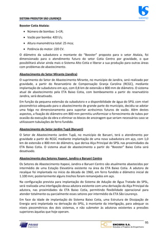 SISTEMA PRODUTOR SÃO LOURENÇO sabesp
95
Booster Cotia Atalaia:
 Número de bombas: 1+1R;
 Vazão por bomba: 420 l/s;
 Altura manométrica total: 25 mca;
 Potência do motor: 220 CV.
O diâmetro da subadutora a montante do “Booster” proposto para o setor Atalaia, foi
dimensionado para o atendimento futuro do setor Cotia Centro por gravidade, o que
possibilitará aliviar ainda mais o Sistema Alto Cotia e liberar a sua produção para outras áreas
com problemas de abastecimento.
Abastecimento do Setor Mirante (Jandira)
O suprimento do Setor de Abastecimento Mirante, no município de Jandira, será realizado por
gravidade, a partir do Reservatório de Compensação Granja Carolina (RCGC), mediante
implantação de subadutora em aço, com 0,8 km de extensão e 800 mm de diâmetro. O sistema
atual de abastecimento pela ETA Baixo Cotia, com bombeamento a partir do reservatório
Jandira, será desativado.
Em função da pequena extensão da subadutora e a disponibilidade de água do SPSL com nível
piezométrico adequado para o abastecimento de grande parte do município, decidiu‐se adotar
uma folga no dimensionamento para suportar acréscimos futuros de vazão. Além destes
aspectos, a fixação do diâmetro em 800 mm permitiu uniformizar o fornecimento de tubos por
ocasião da execução da obra e eliminar os blocos de ancoragem que seriam necessários caso se
utilizassem tubulações de ferro fundido.
Abastecimento do Setor Jardim Tupã (Barueri)
O Setor de Abastecimento Jardim Tupã, no município de Barueri, terá o atendimento por
gravidade a partir do RCGC mediante implantação de uma nova subadutora em aço, com 1,0
km de extensão e 800 mm de diâmetro, que deriva Alça Principal do SPSL nas proximidades da
ETA Baixo Cotia. O sistema atual de abastecimento a partir do “Booster” Baixo Cotia será
desativado.
Abastecimento dos Setores Itapevi, Jandira e Barueri Centro
Os Setores de Abastecimento Itapevi, Jandira e Barueri Centro são atualmente abastecidos por
intermédio de uma Estação Elevatória existente na área da ETA Baixo Cotia. A adutora de
recalque foi implantada no início da década de 1960, em ferro fundido e diâmetro inicial de
1.100 mm; posteriormente alguns trechos foram remanejados em aço.
Na configuração prevista para implantação do Sistema de Adução de Água Tratada do SPSL,
será realizada uma interligação dessa adutora existente com uma derivação da Alça Principal da
adutora, nas proximidades da ETA Baixo Cotia, permitindo flexibilidade operacional para
atender totalmente ou parcialmente esses setores por intermédio da ETA São Lourenço.
Em face da idade de implantação do Sistema Baixo Cotia, uma Estrutura de Dissipação de
Energia será implantada na derivação do SPSL, à montante da interligação, para adequar os
níveis piezométricos dos dois sistemas, e não submeter às adutoras existentes a pressões
superiores àquelas que hoje operam.
 