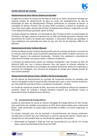 SISTEMA PRODUTOR SÃO LOURENÇO sabesp
96
Abastecimento do Setor Gênesis (Santana de Parnaíba)
A região do município de Santana de Parnaíba ao norte do rio Tietê é atualmente atendida por
sistemas isolados de abastecimento de água ou, ainda, por prolongamentos de rede de
distribuição do Setor de Abastecimento Tamboré, pertencente ao município de Barueri. A
concepção do Sistema Produtor São Lourenço (SPSL) considerou a diretriz de implantar um
novo setor nessa região, denominado de Setor de Abastecimento Gênesis, integrando‐o ao SIM
e com abastecimento por gravidade a partir do RCGC.
A solução adotada foi implantar uma derivação da Alça Principal do SPSL nas proximidades da
ETE Barueri, tão logo a adutora se aproxima do rio Tietê, permitindo aproveitar o elevado nível
piezométrico do sistema de adução para abastecer o reservatório Gênesis por gravidade. A
nova subadutora será executada com tubos de aço, com 10,1 km de extensão e 800 mm de
diâmetro.
Abastecimento do Setor Tamboré (Barueri)
O Setor de Abastecimento Tamboré atende grande parte do município de Barueri e encontra‐se
no extremo oeste do SIM, sendo atualmente abastecido pelo Sistema Produtor Cantareira, via
“Booster” Jaguara e da subadutora Carapicuíba ‐ Tamboré. Esta subadutora é constituída de
tubos de ferro fundido, com ponta e bolsa, e 1200 mm de diâmetro.
A alteração do abastecimento deverá ser realizada interligando a Alça Principal do SPSL, de
diâmetro 1200 mm, com a adutora existente. Para não superar os esforços utilizados no
dimensionamento dos blocos de ancoragem da subadutora existente, deverá ser implantada, a
montante da interligação, uma Estrutura de Dissipação de Energia para redução pressão do
novo sistema produtor.
Abastecimento dos Setores Centro, COHAB e Vila Dirce (Carapicuíba)
Os três Setores de Abastecimento do município de Carapicuíba deverão ser atendidos pela
mesma interligação da Alça Principal do SPSL efetuada para suprir o setor Tamboré de Barueri,
por intermédio da reversão de fluxo na subadutora Carapicuíba – Tamboré.
Em função da redução de pressão do SPSL, decorrente da limitação de esforços da subadutora
existente, deverá ser mantida a Estação Elevatória existente que atualmente recalca as
demandas do Setor de Abastecimento Vila Dirce.
7.4. Fornecimento de Energia Elétrica
Estudos de alternativas de acesso ao Sistema Interligado de Energia Elétrica em Alta Tensão,
para suprimento das unidades consumidoras do SPSL, foram desenvolvidos para a alternativa
Ibiúna ‐ Cotia selecionada. As cargas estão concentradas na EEAB e, em menor magnitude, na
ETA / EEAT.
Os estudos realizados para fins de ilustração e encaminhamento das licenças ambientais,
considerando os fatores que mais influenciam o custo do suprimento elétrico, indicam que a
solução técnica mais provável deva ser constituída das seguintes intervenções:
 Alimentação da Captação e EEAB por linha de transmissão (LT) em 138 kV, em circuito
duplo, a partir da subestação Embu Guaçu da CTEEP;
 