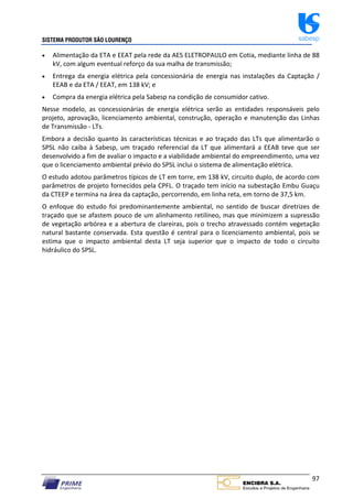 SISTEMA PRODUTOR SÃO LOURENÇO sabesp
97
 Alimentação da ETA e EEAT pela rede da AES ELETROPAULO em Cotia, mediante linha de 88
kV, com algum eventual reforço da sua malha de transmissão;
 Entrega da energia elétrica pela concessionária de energia nas instalações da Captação /
EEAB e da ETA / EEAT, em 138 kV; e
 Compra da energia elétrica pela Sabesp na condição de consumidor cativo.
Nesse modelo, as concessionárias de energia elétrica serão as entidades responsáveis pelo
projeto, aprovação, licenciamento ambiental, construção, operação e manutenção das Linhas
de Transmissão ‐ LTs.
Embora a decisão quanto às características técnicas e ao traçado das LTs que alimentarão o
SPSL não caiba à Sabesp, um traçado referencial da LT que alimentará a EEAB teve que ser
desenvolvido a fim de avaliar o impacto e a viabilidade ambiental do empreendimento, uma vez
que o licenciamento ambiental prévio do SPSL inclui o sistema de alimentação elétrica.
O estudo adotou parâmetros típicos de LT em torre, em 138 kV, circuito duplo, de acordo com
parâmetros de projeto fornecidos pela CPFL. O traçado tem início na subestação Embu Guaçu
da CTEEP e termina na área da captação, percorrendo, em linha reta, em torno de 37,5 km.
O enfoque do estudo foi predominantemente ambiental, no sentido de buscar diretrizes de
traçado que se afastem pouco de um alinhamento retilíneo, mas que minimizem a supressão
de vegetação arbórea e a abertura de clareiras, pois o trecho atravessado contém vegetação
natural bastante conservada. Esta questão é central para o licenciamento ambiental, pois se
estima que o impacto ambiental desta LT seja superior que o impacto de todo o circuito
hidráulico do SPSL.
 