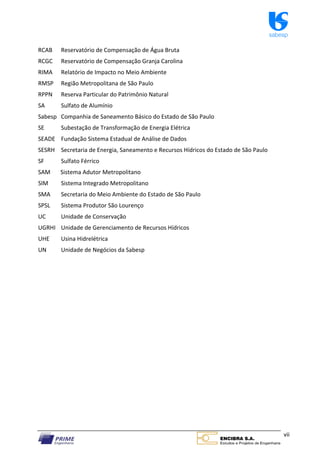 sabesp
vii
RCAB Reservatório de Compensação de Água Bruta
RCGC Reservatório de Compensação Granja Carolina
RIMA Relatório de Impacto no Meio Ambiente
RMSP Região Metropolitana de São Paulo
RPPN Reserva Particular do Patrimônio Natural
SA Sulfato de Alumínio
Sabesp Companhia de Saneamento Básico do Estado de São Paulo
SE Subestação de Transformação de Energia Elétrica
SEADE Fundação Sistema Estadual de Análise de Dados
SESRH Secretaria de Energia, Saneamento e Recursos Hídricos do Estado de São Paulo
SF Sulfato Férrico
SAM Sistema Adutor Metropolitano
SIM Sistema Integrado Metropolitano
SMA Secretaria do Meio Ambiente do Estado de São Paulo
SPSL Sistema Produtor São Lourenço
UC Unidade de Conservação
UGRHI Unidade de Gerenciamento de Recursos Hídricos
UHE Usina Hidrelétrica
UN Unidade de Negócios da Sabesp
 