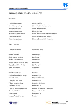 SISTEMA PRODUTOR SÃO LOURENÇO sabesp
99
ENCIBRA S.A. ESTUDOS E PROJETOS DE ENGENHARIA
DIRETORIA
Faustino Miguel López Diretor Presidente
Russell George Ludwig Diretor Vice‐Presidente Executivo
Russell Rudolf Ludwig Diretor de Planejamento
Alexandre Miguel López Diretor Comercial
Rogers Baladi Rufino Pereira Diretor de Engenharia Sanitária e Ambiental
Eduardo Pericle Colzi Diretor de Engenharia de Energia
Alexandre Miguel López Diretor de Engenharia de Transportes
EQUIPE TÉCNICA
Eduardo Pericle Colzi Coordenador Geral
Newton Pimentel Coordenador
Carlos Augusto Menezes Coordenador
Rondon Salazar Resende Coordenador
Antonio Roberto Gonçalves Lopes Coordenador
Rogers Baladi Rufino Pereira Coordenador
Sérgio Luís de Abreu Coordenador
Almir Ferreira da Silva Projetista
Cristiane Nunes Martins Santos Engenheira Civil
Edmundo Koelle Consultor Hidráulica
Eduardo da Silva Araujo Engenheiro Civil
Fabiana Fernandes Konig Engenheira Ambiental
Franz Bessa da Silva Engenheiro Civil
Frederico de Almeida Lage Filho Consultor de Estudos de Tratabilidade
Ilana Noronha Lopes Engenheira Ambiental
Jamil El Achkar Engenheiro Civil
Jorge de Almeida Francisco Projetista
 