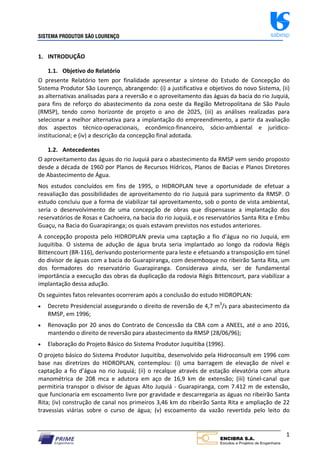 SISTEMA PRODUTOR SÃO LOURENÇO sabesp
1
1. INTRODUÇÃO
1.1. Objetivo do Relatório
O presente Relatório tem por finalidade apresentar a síntese do Estudo de Concepção do
Sistema Produtor São Lourenço, abrangendo: (i) a justificativa e objetivos do novo Sistema, (ii)
as alternativas analisadas para a reversão e o aproveitamento das águas da bacia do rio Juquiá,
para fins de reforço do abastecimento da zona oeste da Região Metropolitana de São Paulo
(RMSP), tendo como horizonte de projeto o ano de 2025, (iii) as análises realizadas para
selecionar a melhor alternativa para a implantação do empreendimento, a partir da avaliação
dos aspectos técnico‐operacionais, econômico‐financeiro, sócio‐ambiental e jurídico‐
institucional; e (iv) a descrição da concepção final adotada.
1.2. Antecedentes
O aproveitamento das águas do rio Juquiá para o abastecimento da RMSP vem sendo proposto
desde a década de 1960 por Planos de Recursos Hídricos, Planos de Bacias e Planos Diretores
de Abastecimento de Água.
Nos estudos concluídos em fins de 1995, o HIDROPLAN teve a oportunidade de efetuar a
reavaliação das possibilidades de aproveitamento do rio Juquiá para suprimento da RMSP. O
estudo concluiu que a forma de viabilizar tal aproveitamento, sob o ponto de vista ambiental,
seria o desenvolvimento de uma concepção de obras que dispensasse a implantação dos
reservatórios de Rosas e Cachoeira, na bacia do rio Juquiá, e os reservatórios Santa Rita e Embu
Guaçu, na Bacia do Guarapiranga; os quais estavam previstos nos estudos anteriores.
A concepção proposta pelo HIDROPLAN previa uma captação a fio d’água no rio Juquiá, em
Juquitiba. O sistema de adução de água bruta seria implantado ao longo da rodovia Régis
Bittencourt (BR‐116), derivando posteriormente para leste e efetuando a transposição em túnel
do divisor de águas com a bacia do Guarapiranga, com desemboque no ribeirão Santa Rita, um
dos formadores do reservatório Guarapiranga. Considerava ainda, ser de fundamental
importância a execução das obras da duplicação da rodovia Régis Bittencourt, para viabilizar a
implantação dessa adução.
Os seguintes fatos relevantes ocorreram após a conclusão do estudo HIDROPLAN:
 Decreto Presidencial assegurando o direito de reversão de 4,7 m3
/s para abastecimento da
RMSP, em 1996;
 Renovação por 20 anos do Contrato de Concessão da CBA com a ANEEL, até o ano 2016,
mantendo o direito de reversão para abastecimento da RMSP (28/06/96);
 Elaboração do Projeto Básico do Sistema Produtor Juquitiba (1996).
O projeto básico do Sistema Produtor Juquitiba, desenvolvido pela Hidroconsult em 1996 com
base nas diretrizes do HIDROPLAN, contemplou: (i) uma barragem de elevação de nível e
captação a fio d’água no rio Juquiá; (ii) o recalque através de estação elevatória com altura
manométrica de 208 mca e adutora em aço de 16,9 km de extensão; (iii) túnel‐canal que
permitiria transpor o divisor de águas Alto Juquiá ‐ Guarapiranga, com 7.412 m de extensão,
que funcionaria em escoamento livre por gravidade e descarregaria as águas no ribeirão Santa
Rita; (iv) construção de canal nos primeiros 3,46 km do ribeirão Santa Rita e ampliação de 22
travessias viárias sobre o curso de água; (v) escoamento da vazão revertida pelo leito do
 