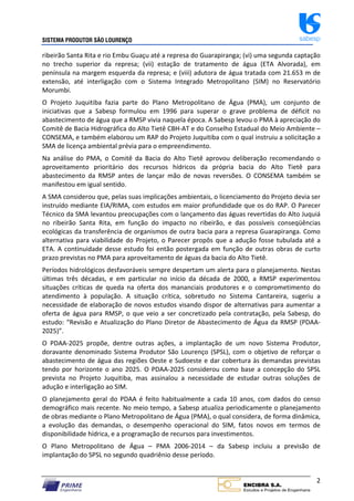 SISTEMA PRODUTOR SÃO LOURENÇO sabesp
2
ribeirão Santa Rita e rio Embu Guaçu até a represa do Guarapiranga; (vi) uma segunda captação
no trecho superior da represa; (vii) estação de tratamento de água (ETA Alvorada), em
península na margem esquerda da represa; e (viii) adutora de água tratada com 21.653 m de
extensão, até interligação com o Sistema Integrado Metropolitano (SIM) no Reservatório
Morumbi.
O Projeto Juquitiba fazia parte do Plano Metropolitano de Água (PMA), um conjunto de
iniciativas que a Sabesp formulou em 1996 para superar o grave problema de déficit no
abastecimento de água que a RMSP vivia naquela época. A Sabesp levou o PMA à apreciação do
Comitê de Bacia Hidrográfica do Alto Tietê CBH‐AT e do Conselho Estadual do Meio Ambiente –
CONSEMA, e também elaborou um RAP do Projeto Juquitiba com o qual instruiu a solicitação a
SMA de licença ambiental prévia para o empreendimento.
Na análise do PMA, o Comitê da Bacia do Alto Tietê aprovou deliberação recomendando o
aproveitamento prioritário dos recursos hídricos da própria bacia do Alto Tietê para
abastecimento da RMSP antes de lançar mão de novas reversões. O CONSEMA também se
manifestou em igual sentido.
A SMA considerou que, pelas suas implicações ambientais, o licenciamento do Projeto devia ser
instruído mediante EIA/RIMA, com estudos em maior profundidade que os do RAP. O Parecer
Técnico da SMA levantou preocupações com o lançamento das águas revertidas do Alto Juquiá
no ribeirão Santa Rita, em função do impacto no ribeirão, e das possíveis conseqüências
ecológicas da transferência de organismos de outra bacia para a represa Guarapiranga. Como
alternativa para viabilidade do Projeto, o Parecer propôs que a adução fosse tubulada até a
ETA. A continuidade desse estudo foi então postergada em função de outras obras de curto
prazo previstas no PMA para aproveitamento de águas da bacia do Alto Tietê.
Períodos hidrológicos desfavoráveis sempre despertam um alerta para o planejamento. Nestas
últimas três décadas, e em particular no início da década de 2000, a RMSP experimentou
situações críticas de queda na oferta dos mananciais produtores e o comprometimento do
atendimento à população. A situação crítica, sobretudo no Sistema Cantareira, sugeriu a
necessidade de elaboração de novos estudos visando dispor de alternativas para aumentar a
oferta de água para RMSP, o que veio a ser concretizado pela contratação, pela Sabesp, do
estudo: “Revisão e Atualização do Plano Diretor de Abastecimento de Água da RMSP (PDAA‐
2025)”.
O PDAA‐2025 propõe, dentre outras ações, a implantação de um novo Sistema Produtor,
doravante denominado Sistema Produtor São Lourenço (SPSL), com o objetivo de reforçar o
abastecimento de água das regiões Oeste e Sudoeste e dar cobertura às demandas previstas
tendo por horizonte o ano 2025. O PDAA‐2025 considerou como base a concepção do SPSL
prevista no Projeto Juquitiba, mas assinalou a necessidade de estudar outras soluções de
adução e interligação ao SIM.
O planejamento geral do PDAA é feito habitualmente a cada 10 anos, com dados do censo
demográfico mais recente. No meio tempo, a Sabesp atualiza periodicamente o planejamento
de obras mediante o Plano Metropolitano de Água (PMA), o qual considera, de forma dinâmica,
a evolução das demandas, o desempenho operacional do SIM, fatos novos em termos de
disponibilidade hídrica, e a programação de recursos para investimentos.
O Plano Metropolitano de Água – PMA 2006‐2014 – da Sabesp incluiu a previsão de
implantação do SPSL no segundo quadriênio desse período.
 