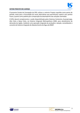 SISTEMA PRODUTOR SÃO LOURENÇO sabesp
3
O presente Estudo de Concepção do SPSL utilizou o anterior Projeto Juquitiba como ponto de
partida, tanto para a formulação de novas alternativas que permitissem superar seus pontos
fracos, quanto como padrão para comparação do desempenho das soluções aventadas.
O SPSL deverá complementar a vazão disponibilizada pelos Sistemas Cantareira, Guarapiranga,
Alto Cotia e Baixo Cotia, via Sistema Integrado Metropolitano (SIM), para atendimento da
demanda da região, mediante uma operação integrada de produção e adução, consolidando o
conceito do Sistema Integrado de Abastecimento de Água da RMSP.
 