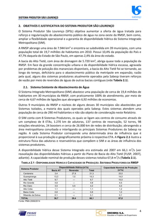 SISTEMA PRODUTOR SÃO LOURENÇO sabesp
4
2. OBJETIVOS E JUSTIFICATIVA DO SISTEMA PRODUTOR SÃO LOURENÇO
O Sistema Produtor São Lourenço (SPSL) objetiva aumentar a oferta de água tratada para
reforço e regularização do abastecimento público de água na zona oeste da RMSP, bem como,
ampliar a flexibilidade operacional e a garantia de disponibilidade hídrica do Sistema Integrado
Metropolitano (SIM).
A RMSP abrange uma área de 7.944 km² e encontra‐se subdividida em 39 municípios, com uma
população total de 19,7 milhões de habitantes em 2010. Possui 10,4% da população do País e
47,7% daquela do Estado de São Paulo, em apenas 2,4% da área do estado.
A bacia do Alto Tietê, com área de drenagem de 5.720 km², abriga quase toda a população da
RMSP. Em face da grande concentração urbana e da disponibilidade hídrica escassa, agravada
por problemas de poluição dos mananciais disponíveis, a bacia do Alto Tietê foi se tornando, ao
longo do tempo, deficitária para o abastecimento público da metrópole em expansão; razão
pela qual, alguns dos sistemas produtores atualmente operados pela Sabesp tiveram reforços
de vazão por meio de reversões de águas de outras bacias contíguas (vide Tabela 2.1).
2.1. Sistema Existente de Abastecimento de Água
O Sistema Integrado Metropolitano (SIM) abastece uma população de cerca de 19,4 milhões de
habitantes em 30 municípios da RMSP, com praticamente 100% de atendimento, por meio de
cerca de 4,67 milhões de ligações que abrangem 6,92 milhões de economias.
Outros 9 municípios da RMSP e núcleos de alguns desses 30 municípios são abastecidos por
Sistemas Isolados, a maioria dos quais operados pela Sabesp. Estes sistemas atendem uma
população de cerca de 290 mil habitantes e não são objeto de consideração neste Relatório.
O SIM conta com 8 Sistemas Produtores, os quais se ligam aos centros de consumo através de
um complexo de 8 ETAs, 1.270 km de adutoras, 137 centros de reservação, 52 torres, 98
estações elevatórias, 24 boosters e cerca de 26.000 km de redes de distribuição; abrangendo a
área metropolitana conurbada e interligando os principais Sistemas Produtores da Sabesp na
região. A cada Sistema Produtor corresponde uma determinada área de influência que é
proporcional à sua produção e geograficamente próxima à respectiva ETA. A Figura 2.1 ilustra a
estrutura física das adutoras e reservatórios que compõem o SIM e as áreas de influência dos
sistemas produtores.
A disponibilidade hídrica desse Sistema Integrado era estimada até 2007 em 66,1 m3
/s (ver
reavaliação das disponibilidades hídricas a partir do Plano de Bacia do Alto Tietê [FUSP, 2007],
adiante). A capacidade nominal de produção desses sistemas totaliza 67,8 m3
/s (Tabela 2.1).
TABELA 2.1 - DISPONIBILIDADE HÍDRICA E CAPACIDADE DE PRODUÇÃO. SISTEMAS PRODUTORES DA RMSP
Sistema Produtor
Disponibilidade Hídrica (m³/s) Capacidade Nominal de Produção
(m³/s)
Bacia AT Reversão Total
Cantareira 3,4 27,9 31,3 33,0
Guarapiranga 13,3 1,0 14,3 14,0
Alto Tietê 9,7 --- 9,7 10,0
Rio Grande 4,8 --- 4,8 4,5
Rio Claro 3,5 0,5 4,0 4,0
Alto Cotia 1,1 --- 1,1 1,2
Baixo Cotia 0,8 --- 0,8 1,0
Ribeirão da Estiva 0,1 --- 0,1 0,1
TOTAL 36,7 29,4 66,1 67,8
Fonte: PMA 2006/2014
 