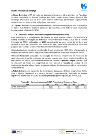 SISTEMA PRODUTOR SÃO LOURENÇO sabesp
7
A Figura 2.4 indica o IRA por setor de abastecimento com as obras previstas no PMA (que
incluem a ampliação do Sistema Produtor Alto Tietê), exceto o novo Sistema Produtor São
Lourenço. Observa‐se que as áreas com padrões deficientes permanecem especialmente
concentradas nas zonas oeste e sudoeste da metrópole.
Já a Figura 2.5 indica o IRA considerando também a entrada em operação do SPSL, o que reduz
os pontos mal atendidos a setores localizados de Guarulhos, Santo André e Mauá (municípios
fora da área de influência do SPSL).
2.4. Demandas de Água do Sistema Integrado Metropolitano (SIM)
Para fundamentar o planejamento da entrada do novo Sistema Produtor São Lourenço, a
Sabesp atualizou as projeções de demandas e disponibilidades do PDAA‐2025 para o Sistema
Integrado da RMSP, elaboradas em 2004, considerando as novas metas de perdas e uso
racional da água da Companhia, IRAs médios de 2008, projeção de população e domicílios
proposta pelo SEADE e os consumos efetivamente verificados em 2008.
O estudo atualizado mantém a consideração de dois cenários do PDAA‐2025, o Tendencial e o
Dirigido, que diferem apenas no grau de sucesso alcançado no esforço de redução de perdas.
O Cenário Tendencial pressupõe a manutenção dos níveis de investimento em renovação da
rede e controle de perdas realizados até passado recente, que evitem a natural tendência de
crescimento das perdas, com o envelhecimento dos sistemas. O Cenário Dirigido considera que
se alcancem as metas dos programas de uso racional e redução de perdas, já em
implementação pela Sabesp. Todos os demais critérios de planejamento são os mesmos em
ambos cenários.
A Tabela 2.2 apresenta a projeção de demandas de água para o Sistema Integrado da RMSP,
para o Cenário Tendencial e o Cenário Dirigido, respectivamente, mostrando os valores
registrados no ano base de 2008 e os valores projetados por qüinqüênio, de 2010 a 2025.
TABELA 2.2 - SISTEMA INTEGRADO DA RMSP. PROJEÇÕES DE DEMANDA DE ÁGUA
ITEM 2008 2010 2015 2020 2025
Cenário Tendencial (m
3
/s) 67,0 69,7 73,9 76,9 79,2
Cenário Dirigido (m
3
/s) 67,0 69,6 71,5 72,3 74,7
 