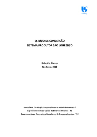 sabesp
ESTUDO DE CONCEPÇÃO
SISTEMA PRODUTOR SÃO LOURENÇO
Relatório Síntese
São Paulo, 2011
Diretoria de Tecnologia, Empreendimentos e Meio Ambiente – T
Superintendência de Gestão de Empreendimentos – TE
Departamento de Concepção e Modelagem de Empreendimentos ‐ TEC
 