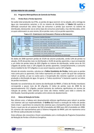 SISTEMA PRODUTOR SÃO LOURENÇO sabesp
10
2.5. Programa Metropolitano de Controle de Perdas
2.5.1. Perdas Reais e Perdas Aparentes
Da vazão total produzida nas ETAs, as perdas de água ocorrem: (i) na adução, até a entrega da
água nos reservatórios setoriais; e (ii) no sistema de distribuição. A Tabela 2.3 explicita a
definição conceitual dos vários tipos de consumos e perdas que ocorrem no sistema de
distribuição, destacando: (a) os vários tipos de consumos autorizados, mas não‐faturados, entre
os quais sobressaem os usos sociais; (b) as perdas reais; e (c) as perdas aparentes.
TABELA 2.3 - COMPOSIÇÃO DOS CONSUMOS E PERDAS NA DISTRIBUIÇÃO
Volume
Disponibilizado
à
Distribuição
Consumos
Autorizados
Consumos
Autorizados
Faturados
Consumos medidos faturados
Águas
Fatu-
radas
Consumos não-medidos faturados (estimados)
Consumos
Autorizados
Não
Faturados
Consumos medidos não-faturados (usos próprios, caminhão-pipa etc.)
Águas
Não-Faturadas
Consumos não-medidos, não-faturados (corpo de bombeiros, etc.)
Consumos não-medidos, não-faturados (usos sociais: consumo em favelas)
Perdas
de
Água
Perdas
Aparentes
Consumos não-autorizados (fraudes e falhas de cadastro)
Sub-medição nos hidrômetros
Perdas
Reais
Vazamentos nas redes de distribuição
Vazamentos nos ramais prediais até o hidrômetro
Vazamentos e extravasamentos nos reservatórios de distribuição
Os dados de 2008 apontam perdas de 37,6% do volume produzido, sendo 3,9% de perdas na
adução, 23,3% de perdas reais na distribuição e 10,4% de perdas aparentes, o que corresponde
a um índice de perdas totais de 450 L/ligxdia no sistema de distribuição, sendo cerca de 311
L/ligxdia de perdas reais e 139 L/ligxdia de perdas aparentes. Comparativamente, o consumo
micro‐medido foi de 727 L/ligxdia e o uso social requereu outros 107 L/ligxdia.
Através de estudos recentes, calculou‐se o Índice Econômico de Perdas, tanto para as perdas
reais como para as aparentes. Este índice representa um valor a partir do qual não compensa
reduzir as perdas, já que os custos para a recuperação dos volumes superam os custos de
produção e distribuição de água. Em geral, o “índice econômico” é bastante superior ao índice
de perdas inevitáveis.
Baseado nas características do sistema de distribuição da RMSP, o Índice de Perdas Inevitáveis
corresponde a pouco mais de 40 L/lig.xdia. O índice de perdas reais de 2008 foi de
aproximadamente 311 L/ligxdia, passível portanto de melhorias significativas em termos de
redução de perdas. Cabe salientar que estes são índices médios para todo o sistema de
distribuição, havendo grandes variações entre setores de abastecimento.
2.5.2. Metas de Redução de Perdas
Nos últimos anos, a Sabesp vem desenvolvendo esforços significativos para reduzir as perdas
nos sistemas sob sua responsabilidade. O Gráfico 2.2 mostra a evolução do índice de perdas
totais (reais + aparentes) no conjunto dos sistemas que a Companhia opera no Estado de São
Paulo, o qual caiu de um patamar de 550 L/ramalxdia até 2003 para 432 L/ramalxdia em 2008.
Os números são representativos para o Sistema Integrado da RMSP, pois ele representa cerca
de 72% da vazão produzida no Estado.
Estes esforços são crescentes e foram consolidados com a instituição do Programa Corporativo
de Redução de Perdas e Eficiência Energética.
 