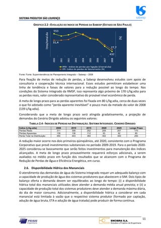SISTEMA PRODUTOR SÃO LOURENÇO sabesp
11
GRÁFICO 2.2 - EVOLUÇÃO DO ÍNDICE DE PERDAS DA SABESP (ESTADO DE SÃO PAULO)
Fonte: Fonte: Superintendência de Planejamento Integrado – Sabesp – 2008
Para fixação de metas de redução de perdas, a Sabesp desenvolveu estudos com apoio de
consultoria e cooperação técnica internacional. Esses estudos permitiram estabelecer uma
linha de tendência e faixas de valores para a redução possível ao longo do tempo. Nas
condições do Sistema Integrado da RMSP, isso representa algo próximo de 170 L/lig.xdia para
as perdas reais, valor considerado representativo do provável nível econômico de perda.
A meta de longo prazo para as perdas aparentes foi fixada em 80 L/lig.xdia, cerca de duas vezes
o que foi adotado como “perda aparente inevitável” e pouco mais da metade do valor de 2008
(139 L/lig.xdia).
Considerando que a meta de longo prazo será atingida gradativamente, a projeção de
demandas do Cenário Dirigido adotou os seguintes valores:
TABELA 2.4 - ÍNDICES DE PERDAS NA DISTRIBUIÇÃO. SISTEMA INTEGRADO. CENÁRIO DIRIGIDO
Índice (L/lig.xdia) 2008 2010 2015 2020 2025 Longo Prazo
Perdas Reais 311 306 252 209 207 170
Perdas Aparentes 139 136 112 93 92 80
Perda Total na Distribuição 450 443 364 302 300 250
A redução maior ocorre nos dois primeiros qüinqüênios, até 2020, consistente com o Programa
Corporativo que prevê investimentos substanciais no período 2009‐2019. Para o período 2020‐
2025 considerou‐se basicamente que serão feitos investimentos para manutenção dos índices
alcançados. A meta de longo prazo provavelmente requererá esforços adicionais, a serem
avaliados no médio prazo em função dos resultados que se alcancem com o Programa de
Redução de Perdas de Água e Eficiência Energética, em curso.
2.6. Disponibilidade Hídrica dos Mananciais
O atendimento das demandas de água do Sistema Integrado requer um adequado balanço com
a capacidade de produção de água dos sistemas produtores que abastecem o SIM. Dois tipos de
balanço oferta x demanda devem ser equilibrados ao longo do tempo: (i) a disponibilidade
hídrica total dos mananciais utilizados deve atender a demanda média anual prevista; e (ii) a
capacidade de produção total dos sistemas produtores deve atender a demanda máxima diária,
do dia de maior consumo. Adicionalmente, a disponibilidade hídrica a considerar em cada
manancial está limitada à vazão que o respectivo sistema produtor (formado por captação,
adução de água bruta, ETA e adução de água tratada) pode produzir de forma contínua.
 