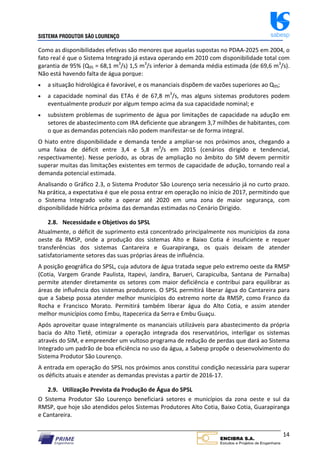 SISTEMA PRODUTOR SÃO LOURENÇO sabesp
14
Como as disponibilidades efetivas são menores que aquelas supostas no PDAA‐2025 em 2004, o
fato real é que o Sistema Integrado já estava operando em 2010 com disponibilidade total com
garantia de 95% (Q95 = 68,1 m3
/s) 1,5 m3
/s inferior à demanda média estimada (de 69,6 m3
/s).
Não está havendo falta de água porque:
 a situação hidrológica é favorável, e os mananciais dispõem de vazões superiores ao Q95;
 a capacidade nominal das ETAs é de 67,8 m3
/s, mas alguns sistemas produtores podem
eventualmente produzir por algum tempo acima da sua capacidade nominal; e
 subsistem problemas de suprimento de água por limitações de capacidade na adução em
setores de abastecimento com IRA deficiente que abrangem 3,7 milhões de habitantes, com
o que as demandas potenciais não podem manifestar‐se de forma integral.
O hiato entre disponibilidade e demanda tende a ampliar‐se nos próximos anos, chegando a
uma faixa de déficit entre 3,4 e 5,8 m3
/s em 2015 (cenários dirigido e tendencial,
respectivamente). Nesse período, as obras de ampliação no âmbito do SIM devem permitir
superar muitas das limitações existentes em termos de capacidade de adução, tornando real a
demanda potencial estimada.
Analisando o Gráfico 2.3, o Sistema Produtor São Lourenço seria necessário já no curto prazo.
Na prática, a expectativa é que ele possa entrar em operação no início de 2017, permitindo que
o Sistema Integrado volte a operar até 2020 em uma zona de maior segurança, com
disponibilidade hídrica próxima das demandas estimadas no Cenário Dirigido.
2.8. Necessidade e Objetivos do SPSL
Atualmente, o déficit de suprimento está concentrado principalmente nos municípios da zona
oeste da RMSP, onde a produção dos sistemas Alto e Baixo Cotia é insuficiente e requer
transferências dos sistemas Cantareira e Guarapiranga, os quais deixam de atender
satisfatoriamente setores das suas próprias áreas de influência.
A posição geográfica do SPSL, cuja adutora de água tratada segue pelo extremo oeste da RMSP
(Cotia, Vargem Grande Paulista, Itapevi, Jandira, Barueri, Carapicuíba, Santana de Parnaíba)
permite atender diretamente os setores com maior deficiência e contribui para equilibrar as
áreas de influência dos sistemas produtores. O SPSL permitirá liberar água do Cantareira para
que a Sabesp possa atender melhor municípios do extremo norte da RMSP, como Franco da
Rocha e Francisco Morato. Permitirá também liberar água do Alto Cotia, e assim atender
melhor municípios como Embu, Itapecerica da Serra e Embu Guaçu.
Após aproveitar quase integralmente os mananciais utilizáveis para abastecimento da própria
bacia do Alto Tietê, otimizar a operação integrada dos reservatórios, interligar os sistemas
através do SIM, e empreender um vultoso programa de redução de perdas que dará ao Sistema
Integrado um padrão de boa eficiência no uso da água, a Sabesp propõe o desenvolvimento do
Sistema Produtor São Lourenço.
A entrada em operação do SPSL nos próximos anos constitui condição necessária para superar
os déficits atuais e atender as demandas previstas a partir de 2016‐17.
2.9. Utilização Prevista da Produção de Água do SPSL
O Sistema Produtor São Lourenço beneficiará setores e municípios da zona oeste e sul da
RMSP, que hoje são atendidos pelos Sistemas Produtores Alto Cotia, Baixo Cotia, Guarapiranga
e Cantareira.
 