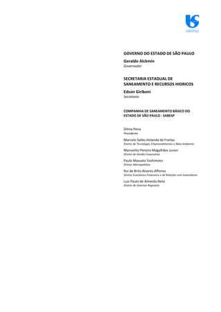 sabesp
GOVERNO DO ESTADO DE SÃO PAULO
Geraldo Alckmin
Governador
SECRETARIA ESTADUAL DE
SANEAMENTO E RECURSOS HIDRICOS
Edson Giriboni
Secretario
COMPANHIA DE SANEAMENTO BÁSICO DO
ESTADO DE SÃO PAULO ‐ SABESP
Dilma Pena
Presidente
Marcelo Salles Holanda de Freitas
Diretor de Tecnologia, Empreendimentos e Meio Ambiente
Manuelito Pereira Magalhães Junior
Diretor de Gestão Corporativa
Paulo Massato Yoshimoto
Diretor Metropolitano
Rui de Brito Alvares Affonso
Diretor Econômico‐Financeiro e de Relações com Investidores
Luis Paulo de Almeida Neto
Diretor de Sistemas Regionais
 