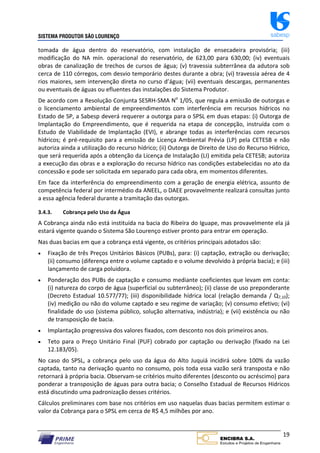 SISTEMA PRODUTOR SÃO LOURENÇO sabesp
19
tomada de água dentro do reservatório, com instalação de ensecadeira provisória; (iii)
modificação do NA mín. operacional do reservatório, de 623,00 para 630,00; (iv) eventuais
obras de canalização de trechos de cursos de água; (v) travessia subterrânea da adutora sob
cerca de 110 córregos, com desvio temporário destes durante a obra; (vi) travessia aérea de 4
rios maiores, sem intervenção direta no curso d’água; (vii) eventuais descargas, permanentes
ou eventuais de águas ou efluentes das instalações do Sistema Produtor.
De acordo com a Resolução Conjunta SESRH‐SMA No
1/05, que regula a emissão de outorgas e
o licenciamento ambiental de empreendimentos com interferência em recursos hídricos no
Estado de SP, a Sabesp deverá requerer a outorga para o SPSL em duas etapas: (i) Outorga de
Implantação do Empreendimento, que é requerida na etapa de concepção, instruída com o
Estudo de Viabilidade de Implantação (EVI), e abrange todas as interferências com recursos
hídricos; é pré‐requisito para a emissão de Licença Ambiental Prévia (LP) pela CETESB e não
autoriza ainda a utilização do recurso hídrico; (ii) Outorga de Direito de Uso do Recurso Hídrico,
que será requerida após a obtenção da Licença de Instalação (LI) emitida pela CETESB; autoriza
a execução das obras e a exploração do recurso hídrico nas condições estabelecidas no ato da
concessão e pode ser solicitada em separado para cada obra, em momentos diferentes.
Em face da interferência do empreendimento com a geração de energia elétrica, assunto de
competência federal por intermédio da ANEEL, o DAEE provavelmente realizará consultas junto
a essa agência federal durante a tramitação das outorgas.
3.4.3. Cobrança pelo Uso da Água
A Cobrança ainda não está instituída na bacia do Ribeira do Iguape, mas provavelmente ela já
estará vigente quando o Sistema São Lourenço estiver pronto para entrar em operação.
Nas duas bacias em que a cobrança está vigente, os critérios principais adotados são:
 Fixação de três Preços Unitários Básicos (PUBs), para: (i) captação, extração ou derivação;
(ii) consumo (diferença entre o volume captado e o volume devolvido à própria bacia); e (iii)
lançamento de carga poluidora.
 Ponderação dos PUBs de captação e consumo mediante coeficientes que levam em conta:
(i) natureza do corpo de água (superficial ou subterrâneo); (ii) classe de uso preponderante
(Decreto Estadual 10.577/77); (iii) disponibilidade hídrica local (relação demanda / Q7,10);
(iv) medição ou não do volume captado e seu regime de variação; (v) consumo efetivo; (vi)
finalidade do uso (sistema público, solução alternativa, indústria); e (vii) existência ou não
de transposição de bacia.
 Implantação progressiva dos valores fixados, com desconto nos dois primeiros anos.
 Teto para o Preço Unitário Final (PUF) cobrado por captação ou derivação (fixado na Lei
12.183/05).
No caso do SPSL, a cobrança pelo uso da água do Alto Juquiá incidirá sobre 100% da vazão
captada, tanto na derivação quanto no consumo, pois toda essa vazão será transposta e não
retornará à própria bacia. Observam‐se critérios muito diferentes (desconto ou acréscimo) para
ponderar a transposição de águas para outra bacia; o Conselho Estadual de Recursos Hídricos
está discutindo uma padronização desses critérios.
Cálculos preliminares com base nos critérios em uso naquelas duas bacias permitem estimar o
valor da Cobrança para o SPSL em cerca de R$ 4,5 milhões por ano.
 