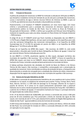 SISTEMA PRODUTOR SÃO LOURENÇO sabesp
20
3.4.4. Proteção de Mananciais
A política de proteção de mananciais na RMSP foi instituída na década de 1970 pela Lei 898/75,
que disciplina e estabelece normas de restrição do uso do solo para a proteção dos mananciais,
cursos e reservatórios de água e demais recursos hídricos de interesse na RMSP, e pela Lei
1.172/76, que delimita tais áreas de proteção e dá providências correlatas.
Posteriormente, a Lei Estadual nº 9.866/97 estabeleceu um novo marco legal, com novos
critérios e procedimentos para a proteção dos mananciais de interesse regional para o
abastecimento público no Estado de São Paulo. Essa lei institui as Áreas de Proteção e
Recuperação de Mananciais – APRMs e define que sua gestão será feita por bacia hidrográfica
mediante lei específica para cada uma delas, baseada em Plano Diretor de Proteção Ambiental
– PDPA da bacia.
O artigo 45 da Lei nº 9.866/97 prevê que ficam mantidas as disposições das Leis 898/75 e
1.172/76 para a Região Metropolitana, até que sejam promulgadas as leis específicas para cada
uma das sub‐bacias hidrográficas dos mananciais metropolitanos. A Lei Específica da APRM
Guarapiranga (Lei nº 12.233) foi aprovada em janeiro de 2006 e a Lei Específica da APRM
Billings (Lei no
13.579) em julho de 2009.
Projeto de Lei Específica da APRM Alto Juquiá – São Lourenço, da UGRHI 11, está sendo
desenvolvido e discutido pelo Comitê da Bacia Hidrográfica do Ribeira de Iguape / Litoral Sul
por meio de Câmara Técnica instituída para esse fim.
As Leis 898/75 e 1.172/76, atualmente vigentes no Alto Juquiá, abrangem territórios dos
municípios de Juquitiba e São Lourenço, “até os limites da RMSP”. A futura lei específica da
APRM Alto Juquiá, com base na Lei 9.866/97, deverá abranger toda a bacia do reservatório
Cachoeira do França, incluindo a porção da bacia pertencente ao município de Ibiúna.
A Sabesp participa ativamente das atividades do Comitê da Bacia do Ribeira e da Câmara
Técnica do Alto Juquiá e São Lourenço, e compartilha a preocupação com a preservação da
qualidade do manancial. Como contribuição ao esforço de proteção da bacia, a Companhia está
desenvolvendo os estudos de concepção para a ampliação dos sistemas de coleta, tratamento e
disposição final de esgotos dos núcleos urbanos dos municípios de Juquitiba e São Lourenço.
3.5. Sistema de Geração Hidrelétrica da CBA
A CBA detém a concessão do aproveitamento hidrelétrico de uma seqüência de 6 usinas (UHEs)
instaladas no rio Juquiá; na seqüência de montante para jusante: França, Fumaça, Barra, Porto
Raso, Alecrim, Serraria, e a UHE Salto de Iporanga no rio Assungui, afluente do rio Juquiá à
jusante de Serraria. As 6 usinas no rio Juquiá praticamente aproveitam todo o potencial
hidráulico do rio entre a borda do planalto (reservatório Cachoeira do França NA = 623‐640m) e
a planície do rio Ribeira de Iguape. O reservatório Cachoeira do França é o principal elemento
de regularização das vazões desse sistema.
O Art. 5º do Decreto Federal de 27/06/1996, que renovou a concessão das usinas à CBA pelo
prazo de 20 anos estabelece que “Fica preservado o direito de reversão das águas do Alto
Juquiá, com reversão de até 4,7 m3
/s, para abastecimento público da Região Metropolitana da
Cidade de São Paulo”. Igual providência consta do Contrato de Concessão.
A UHE França está localizada no município de Juquitiba, na divisa com Ibiúna, a 90 km da cidade
de São Paulo. Sua construção foi iniciada em 1954 e a conclusão efetivada em 1957, entrando
em operação no ano seguinte.
 
