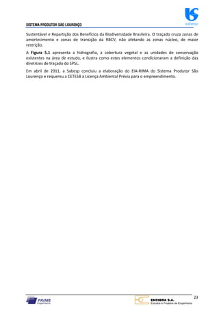 SISTEMA PRODUTOR SÃO LOURENÇO sabesp
23
Sustentável e Repartição dos Benefícios da Biodiversidade Brasileira. O traçado cruza zonas de
amortecimento e zonas de transição da RBCV, não afetando as zonas núcleo, de maior
restrição.
A Figura 5.1 apresenta a hidrografia, a cobertura vegetal e as unidades de conservação
existentes na área de estudo, e ilustra como estes elementos condicionaram a definição das
diretrizes de traçado do SPSL.
Em abril de 2011, a Sabesp concluiu a elaboração do EIA‐RIMA do Sistema Produtor São
Lourenço e requereu a CETESB a Licença Ambiental Prévia para o empreendimento.
 