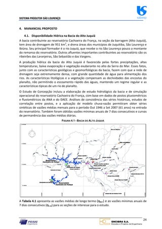 SISTEMA PRODUTOR SÃO LOURENÇO sabesp
24
4. MANANCIAL PROPOSTO
4.1. Disponibilidade Hídrica na Bacia do Alto Juquiá
A bacia contribuinte ao reservatório Cachoeira do França, na seção da barragem (Alto Juquiá),
tem área de drenagem de 951 km2
, e drena áreas dos municípios de Juquitiba, São Lourenço e
Ibiúna. Seu principal formador é o rio Juquiá, que recebe o rio São Lourenço pouco a montante
do remanso do reservatório. Outros afluentes importantes contribuintes ao reservatório são os
ribeirões das Laranjeiras, São Sebastião e das Vargens.
A produção hídrica da bacia do Alto Juquiá é favorecida pelas fortes precipitações, altas
temperaturas, baixa evaporação e vegetação exuberante no alto da Serra do Mar. Esses fatos,
junto com as características geológicas e geomorfológicas da bacia, fazem com que a rede de
drenagem seja extremamente densa, com grande quantidade de água para alimentação dos
rios. As características litológicas e a vegetação compensam as declividades das encostas do
planalto, não permitindo o escoamento rápido das águas, mantendo um regime regular e as
características típicas de um rio de planalto.
O Estudo de Concepção incluiu a elaboração de estudo hidrológico da bacia e de simulação
operacional do reservatório Cachoeira do França, com base em dados de postos pluviométricos
e fluviométricos da ANA e do DAEE. Análises de consistência das séries históricas, estudos de
correlação entre postos, e a aplicação de modelo chuva‐vazão permitiram obter séries
sintéticas de vazões médias mensais para o período Out 1946 a Set 2007 (61 anos) na entrada
do reservatório. Também foram obtidas vazões mínimas anuais de 7 dias consecutivos e curvas
de permanência das vazões médias diárias.
FIGURA 4.1 - BACIA DO ALTO JUQUIÁ
A Tabela 4.1 apresenta as vazões médias de longo termo (QMLT) e as vazões mínimas anuais de
7 dias consecutivos (Q7,10) para as seções de interesse para o estudo.
 