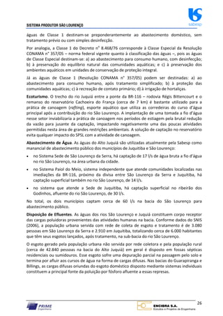 SISTEMA PRODUTOR SÃO LOURENÇO sabesp
26
águas de Classe 1 destinam‐se preponderantemente ao abastecimento doméstico, sem
tratamento prévio ou com simples desinfecção.
Por analogia, a Classe 1 do Decreto no
8.468/76 corresponde à Classe Especial da Resolução
CONAMA n° 357/05 – norma federal vigente quanto à classificação das águas –, pois as águas
de Classe Especial destinam‐se: a) ao abastecimento para consumo humano, com desinfecção;
b) à preservação do equilíbrio natural das comunidades aquáticas; e c) à preservação dos
ambientes aquáticos em unidades de conservação de proteção integral.
Já as águas de Classe 1 (Resolução CONAMA n° 357/05) podem ser destinadas: a) ao
abastecimento para consumo humano, após tratamento simplificado; b) à proteção das
comunidades aquáticas; c) à recreação de contato primário; d) à irrigação de hortaliças.
Ecoturismo. O trecho do rio Juquiá entre a ponte da BR‐116 – rodovia Régis Bittencourt e o
remanso do reservatório Cachoeira do França (cerca de 7 km) é bastante utilizado para a
prática de canoagem (rafting), esporte aquático que utiliza as corredeiras do curso d’água
principal após a contribuição do rio São Lourenço. A implantação de uma tomada a fio d’água
nesse setor inviabilizaria a prática de canoagem nos períodos de estiagem pela brutal redução
da vazão para jusante da captação, impactando negativamente uma das poucas atividades
permitidas nesta área de grandes restrições ambientais. A solução de captação no reservatório
evita qualquer impacto do SPSL com a atividade de canoagem.
Abastecimento de Água. As águas do Alto Juquiá são utilizadas atualmente pela Sabesp como
manancial de abastecimento público dos municípios de Juquitiba e São Lourenço:
 no Sistema Sede de São Lourenço da Serra, há captação de 17 l/s de água bruta a fio d’água
no rio São Lourenço, na área urbana da cidade.
 no Sistema Paiol do Meio, sistema independente que atende comunidades localizadas nas
imediações da BR‐116, próximo da divisa entre São Lourenço da Serra e Juquitiba, há
captação superficial também no rio São Lourenço, de 14 l/s.
 no sistema que atende a Sede de Juquitiba, há captação superficial no ribeirão dos
Godinhos, afluente do rio São Lourenço, de 30 l/s.
No total, os dois municípios captam cerca de 60 l/s na bacia do São Lourenço para
abastecimento público.
Disposição de Efluentes. As águas dos rios São Lourenço e Juquiá constituem corpo receptor
das cargas poluidoras provenientes das atividades humanas na bacia. Conforme dados do SNIS
(2006), a população urbana servida com rede de coleta de esgoto e tratamento é de 3.080
pessoas em São Lourenço da Serra e 2.910 em Juquitiba, totalizando cerca de 6.000 habitantes
que têm seus esgotos lançados, após tratamento, na sub‐bacia do rio São Lourenço.
O esgoto gerado pela população urbana não servida por rede coletora e pela população rural
(cerca de 42.840 pessoas na bacia do Alto Juquiá) em geral é disposto em fossas sépticas
residenciais ou sumidouros. Esse esgoto sofre uma depuração parcial na passagem pelo solo e
termina por afluir aos cursos de água na forma de cargas difusas. Nas bacias do Guarapiranga e
Billings, as cargas difusas oriundas do esgoto doméstico disposto mediante sistemas individuais
constituem a principal fonte da poluição por fósforo afluente a essas represas.
 
