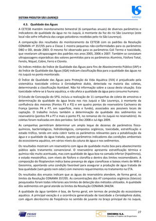 SISTEMA PRODUTOR SÃO LOURENÇO sabesp
27
4.3. Qualidade das Águas
A CETESB mantém monitoramento bimestral (6 campanhas anuais) de diversos parâmetros e
indicadores de qualidade da água no rio Juquiá, à montante da foz do rio São Lourenço (este
local não sofre influência das cargas poluidoras recebidas pelo rio São Lourenço).
A comparação dos resultados do monitoramento da CETESB com os padrões da Resolução
CONAMA nº 357/05 para a Classe 1 mostra pequenas não‐conformidades para os parâmetros
DBO e OD, desde 2003. O mesmo foi observado para os parâmetros Coli Termo e toxicidade,
que revelaram ultrapassagem dos padrões nos anos 2005, 2006 e 2007. Também se constatam
ultrapassagens esporádicas dos valores permitidos para os parâmetros Alumínio, Fósforo Total,
Fenóis, Níquel, Cobre, Ferro e Cloreto.
Os índices médios do Índice de Qualidade das Águas para fins de Abastecimento Público (IAP) e
do Índice de Qualidade das Águas (IQA) indicam classificação Boa para a qualidade das águas no
rio Juquiá no ponto monitorado.
O Índice de Qualidade das Águas para Proteção da Vida Aquática (IVA) é prejudicado pela
sistemática toxicidade crônica à Ceriodaphnia dubia, detectada na maioria das coletas,
determinando a classificação Aceitável. Não há informação sobre a causa desta situação. Esta
toxicidade refere‐se à fauna aquática, e não afeta a qualidade da água para consumo humano.
O Estudo de Concepção do SPSL incluiu a realização de 11 campanhas de coleta de amostras e
determinação da qualidade da água bruta nos rios Juquiá e São Lourenço, à montante da
confluência dos mesmos (Pontos P1 e P2) e em quatro pontos do reservatório Cachoeira do
França (pontos P4 a P7, em superfície, meio e fundo), associados aos possíveis locais de
captação. O trabalho incluiu também a determinação da qualidade dos sedimentos no
reservatório (pontos P4 a P7 e mais o ponto P3, no remanso do rio Juquiá no reservatório). As
coletas foram realizadas em dois períodos: Set‐Dez 2008 e Jul‐Ago 2009.
As campanhas permitiram determinar um amplo leque de dezenas de parâmetros físico‐
químicos, bacteriológicos, hidrobiológicos, compostos orgânicos, toxicidade, estratificação e
estado trófico, tendo em vista cobrir tanto os parâmetros relevantes para a potabilização da
água e a qualidade da água tratada, quanto parâmetros indicadores das condições ambientais
do ecossistema aquático, em vários níveis da coluna de água e nos sedimentos.
Os resultados mostram um reservatório com água de qualidade muito boa para abastecimento
público após tratamento convencional. O reservatório apresenta estratificação térmica e
química não muito acentuada, mas com qualidade de água boa na camada inferior (hipolímnio),
e estado mesotrófico, com níveis de fósforo e clorofila‐a dentro dos limites recomendáveis. A
composição do fitoplancton indica baixa presença de algas cianofíceas e baixos níveis de MIB e
Geosmina, apontando uma condição favorável para assegurar a produção de água tratada de
boa qualidade (sem gosto nem odor) com menores requerimentos no tratamento na ETA.
Os resultados dos ensaios indicam que as águas do reservatório atendem, de forma geral, os
limites da Resolução CONAMA 357/05. As concentrações dos 47 compostos orgânicos (tóxicos)
pesquisados foram todas inferiores aos limites de detecção dos métodos utilizados. A qualidade
dos sedimentos em geral atende os limites da Resolução CONAMA 344/04.
A qualidade da água também é boa, de forma geral, em termos de proteção do ecossistema
aquático. A principal exceção é a ocorrência generalizada de toxicidade a Ceriodaphnia dubia,
com algum decréscimo de freqüência no sentido de jusante no braço principal do rio Juquiá,
 