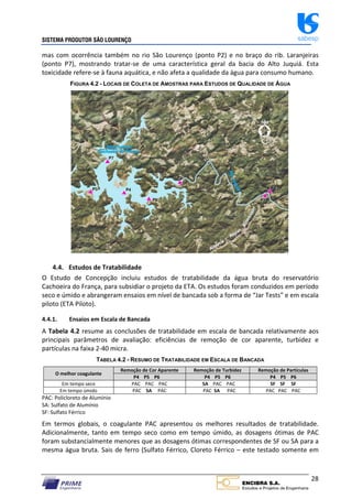 SISTEMA PRODUTOR SÃO LOURENÇO sabesp
28
mas com ocorrência também no rio São Lourenço (ponto P2) e no braço do rib. Laranjeiras
(ponto P7), mostrando tratar‐se de uma característica geral da bacia do Alto Juquiá. Esta
toxicidade refere‐se à fauna aquática, e não afeta a qualidade da água para consumo humano.
FIGURA 4.2 - LOCAIS DE COLETA DE AMOSTRAS PARA ESTUDOS DE QUALIDADE DE ÁGUA
4.4. Estudos de Tratabilidade
O Estudo de Concepção incluiu estudos de tratabilidade da água bruta do reservatório
Cachoeira do França, para subsidiar o projeto da ETA. Os estudos foram conduzidos em período
seco e úmido e abrangeram ensaios em nível de bancada sob a forma de “Jar Tests” e em escala
piloto (ETA Piloto).
4.4.1. Ensaios em Escala de Bancada
A Tabela 4.2 resume as conclusões de tratabilidade em escala de bancada relativamente aos
principais parâmetros de avaliação: eficiências de remoção de cor aparente, turbidez e
partículas na faixa 2‐40 micra.
TABELA 4.2 - RESUMO DE TRATABILIDADE EM ESCALA DE BANCADA
O melhor coagulante
Remoção de Cor Aparente Remoção de Turbidez Remoção de Partículas
P4 P5 P6 P4 P5 P6 P4 P5 P6
Em tempo seco PAC PAC PAC SA PAC PAC SF SF SF
Em tempo úmido PAC SA PAC PAC SA PAC PAC PAC PAC
PAC: Policloreto de Alumínio
SA: Sulfato de Alumínio
SF: Sulfato Férrico
Em termos globais, o coagulante PAC apresentou os melhores resultados de tratabilidade.
Adicionalmente, tanto em tempo seco como em tempo úmido, as dosagens ótimas de PAC
foram substancialmente menores que as dosagens ótimas correspondentes de SF ou SA para a
mesma água bruta. Sais de ferro (Sulfato Férrico, Cloreto Férrico – este testado somente em
 