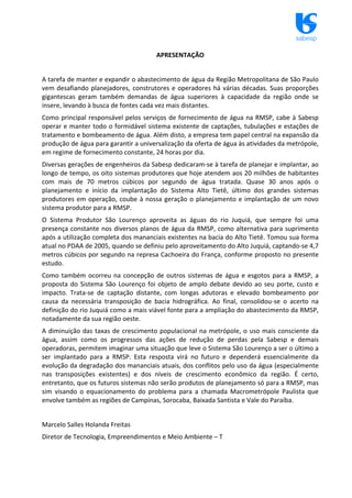 sabesp
APRESENTAÇÃO
A tarefa de manter e expandir o abastecimento de água da Região Metropolitana de São Paulo
vem desafiando planejadores, construtores e operadores há várias décadas. Suas proporções
gigantescas geram também demandas de água superiores à capacidade da região onde se
insere, levando à busca de fontes cada vez mais distantes.
Como principal responsável pelos serviços de fornecimento de água na RMSP, cabe à Sabesp
operar e manter todo o formidável sistema existente de captações, tubulações e estações de
tratamento e bombeamento de água. Além disto, a empresa tem papel central na expansão da
produção de água para garantir a universalização da oferta de água às atividades da metrópole,
em regime de fornecimento constante, 24 horas por dia.
Diversas gerações de engenheiros da Sabesp dedicaram‐se à tarefa de planejar e implantar, ao
longo de tempo, os oito sistemas produtores que hoje atendem aos 20 milhões de habitantes
com mais de 70 metros cúbicos por segundo de água tratada. Quase 30 anos após o
planejamento e início da implantação do Sistema Alto Tietê, último dos grandes sistemas
produtores em operação, coube à nossa geração o planejamento e implantação de um novo
sistema produtor para a RMSP.
O Sistema Produtor São Lourenço aproveita as águas do rio Juquiá, que sempre foi uma
presença constante nos diversos planos de água da RMSP, como alternativa para suprimento
após a utilização completa dos mananciais existentes na bacia do Alto Tietê. Tomou sua forma
atual no PDAA de 2005, quando se definiu pelo aproveitamento do Alto Juquiá, captando‐se 4,7
metros cúbicos por segundo na represa Cachoeira do França, conforme proposto no presente
estudo.
Como também ocorreu na concepção de outros sistemas de água e esgotos para a RMSP, a
proposta do Sistema São Lourenço foi objeto de amplo debate devido ao seu porte, custo e
impacto. Trata‐se de captação distante, com longas adutoras e elevado bombeamento por
causa da necessária transposição de bacia hidrográfica. Ao final, consolidou‐se o acerto na
definição do rio Juquiá como a mais viável fonte para a ampliação do abastecimento da RMSP,
notadamente da sua região oeste.
A diminuição das taxas de crescimento populacional na metrópole, o uso mais consciente da
água, assim como os progressos das ações de redução de perdas pela Sabesp e demais
operadoras, permitem imaginar uma situação que leve o Sistema São Lourenço a ser o último a
ser implantado para a RMSP. Esta resposta virá no futuro e dependerá essencialmente da
evolução da degradação dos mananciais atuais, dos conflitos pelo uso da água (especialmente
nas transposições existentes) e dos níveis de crescimento econômico da região. É certo,
entretanto, que os futuros sistemas não serão produtos de planejamento só para a RMSP, mas
sim visando o equacionamento do problema para a chamada Macrometrópole Paulista que
envolve também as regiões de Campinas, Sorocaba, Baixada Santista e Vale do Paraíba.
Marcelo Salles Holanda Freitas
Diretor de Tecnologia, Empreendimentos e Meio Ambiente – T
 