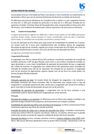 SISTEMA PRODUTOR SÃO LOURENÇO sabesp
29
escala piloto) levaram à formação de flocos mais densos e mais resistentes ao cisalhamento no
decantador e filtros que sais de alumínio (Policloreto de Alumínio ou Sulfato de Alumínio).
As diferenças percentuais (eficiências de remoção) entre o melhor e o pior coagulante ficaram
na faixa de 1 a 10% para remoção de partículas e na faixa de 11 a 36% para remoção de cor
aparente e turbidez. O tempo ótimo de floculação deve estar compreendido na faixa entre 20 e
30 minutos, com tendência de melhora para valores superiores e de piora para os inferiores.
4.4.2. Ensaios em Escala Piloto
O regime pluviométrico vigente em 2009 (até o último ensaio piloto em Set 2009) apresentou
somente tempo úmido, mesmo durante os meses considerados secos de abril a setembro.
Deste modo, os resultados são associados unicamente a tempo úmido.
O ciclo de operação da ETA Piloto para cada ensaio de tratabilidade foi dividido em 2 partes:
um ensaio curto de 4 horas para estabelecimento das condições ótimas de coagulação‐
floculação da água bruta recebida, seguido por ensaio ininterrupto da ETA Piloto até o final da
água bruta disponível para o ensaio, com cerca de 30 horas de operação dos filtros.
As seguintes conclusões foram obtidas:
Coagulação/floculação
A coagulação com PAC ou cloreto férrico (CF) conduziu a excelentes resultados de remoção de
turbidez, partículas e COT da água filtrada, assim como a uma melhor remoção de turbidez na
água decantada e a uma maior estabilidade de operação do decantador do que a coagulação
por sulfato de alumínio. A coagulação com sulfato férrico (SF) apresentou bons resultados de
remoção de turbidez (mas não de cor aparente). Na remoção de cor aparente, a coagulação
com sal de alumínio foi ligeiramente superior àquela com sal de ferro em escala piloto, em
termos da água filtrada produzida.
Decantação
Produção aparente de lodo: foi função direta da dosagem de coagulante e do tamanho e
densidade resultante dos flocos formados. Não foi observada uma relação entre o tipo de
coagulante e a produção aparente de lodo, exceto que a coagulação com sal de ferro tendeu a
gerar mais lodo no fundo do decantador do que com sal de alumínio.
Estabilidade de operação do decantador: a coagulação com sal de ferro conduziu a uma
estabilidade superior àquela obtida com coagulação por sal de alumínio.
Filtração
Remoção de turbidez e cor aparente: As diferenças entre os filtros com relação à turbidez e cor
aparente da água filtrada foram pequenas, particularmente com relação à turbidez.
Estabilidade de operação dos filtros sem ocorrência de trespasse: os filtros convencionais foram
claramente superiores aos filtros de camada profunda.
Evolução da perda de carga com o tempo de operação dos filtros: resultados inconclusivos,
exceto que nenhum filtro foi superior aos demais. Pode‐se, no entanto, afirmar que na grande
maioria dos ensaios as perdas de carga por unidade de tempo não foram elevadas.
Remoção de Metais (cromo, chumbo, alumínio e ferro) e Carbono Orgânico Total (COT) pelos
filtros: Não houve diferença significativa entre os quatro filtros testados. Tipicamente o COT da
 