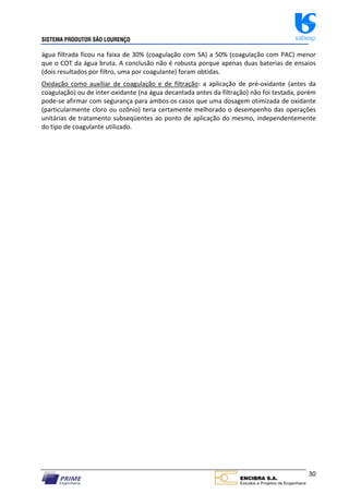 SISTEMA PRODUTOR SÃO LOURENÇO sabesp
30
água filtrada ficou na faixa de 30% (coagulação com SA) a 50% (coagulação com PAC) menor
que o COT da água bruta. A conclusão não é robusta porque apenas duas baterias de ensaios
(dois resultados por filtro, uma por coagulante) foram obtidas.
Oxidação como auxiliar de coagulação e de filtração: a aplicação de pré‐oxidante (antes da
coagulação) ou de inter‐oxidante (na água decantada antes da filtração) não foi testada, porém
pode‐se afirmar com segurança para ambos os casos que uma dosagem otimizada de oxidante
(particularmente cloro ou ozônio) teria certamente melhorado o desempenho das operações
unitárias de tratamento subseqüentes ao ponto de aplicação do mesmo, independentemente
do tipo de coagulante utilizado.
 