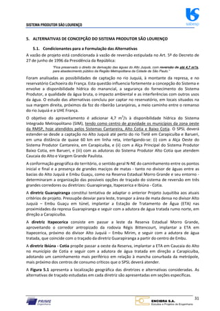 SISTEMA PRODUTOR SÃO LOURENÇO sabesp
31
5. ALTERNATIVAS DE CONCEPÇÃO DO SISTEMA PRODUTOR SÃO LOURENÇO
5.1. Condicionantes para a Formulação das Alternativas
A vazão de projeto está condicionada à vazão de reversão estipulada no Art. 5º do Decreto de
27 de junho de 1996 da Presidência da República:
“Fica preservado o direito de derivação das águas do Alto Juquiá, com reversão de até 4,7 m³/s,
para abastecimento público da Região Metropolitana da Cidade de São Paulo.”
Foram analisadas as possibilidades de captação no rio Juquiá, à montante da represa, e no
reservatório Cachoeira do França. Esta questão influencia fortemente a concepção do Sistema e
envolve a disponibilidade hídrica do manancial, a segurança do fornecimento do Sistema
Produtor, a qualidade da água bruta, o impacto ambiental e as interferências com outros usos
da água. O estudo das alternativas concluiu por captar no reservatório, em locais situados na
sua margem direita, próximos da foz do ribeirão Laranjeiras, a meio caminho entre o remanso
do rio Juquiá e a UHE França.
O objetivo do aproveitamento é adicionar 4,7 m3
/s à disponibilidade hídrica do Sistema
Integrado Metropolitano (SIM), tendo como centro de gravidade os municípios da zona oeste
da RMSP, hoje atendidos pelos Sistemas Cantareira, Alto Cotia e Baixo Cotia. O SPSL deverá
estender‐se desde a captação no Alto Juquiá até perto do rio Tietê em Carapicuíba e Barueri,
em uma distância de quase 60 km em linha reta, interligando‐se: (i) com a Alça Oeste do
Sistema Produtor Cantareira, em Carapicuíba, e (ii) com a Alça Principal do Sistema Produtor
Baixo Cotia, em Barueri, e (iii) com as adutoras do Sistema Produtor Alto Cotia que atendem
Caucaia do Alto e Vargem Grande Paulista.
A conformação geográfica do território, o sentido geral N‐NE do caminhamento entre os pontos
inicial e final e a presença de grandes maciços de matas ‐ tanto no divisor de águas entre as
bacias do Alto Juquiá e Embu Guaçu, como na Reserva Estadual Morro Grande e seu entorno ‐
determinaram a organização das possíveis opções de traçado do sistema de reversão em três
grandes corredores ou diretrizes: Guarapiranga, Itapecerica e Ibiúna ‐ Cotia.
A diretriz Guarapiranga constitui tentativa de adaptar o anterior Projeto Juquitiba aos atuais
critérios de projeto. Pressupõe desviar para leste, transpor a área de mata densa no divisor Alto
Juquiá – Embu Guaçu em túnel, implantar a Estação de Tratamento de Água (ETA) nas
proximidades da represa Guarapiranga e seguir com a adutora de água tratada rumo norte, em
direção a Carapicuíba.
A diretriz Itapecerica consiste em passar a leste da Reserva Estadual Morro Grande,
aproveitando o corredor antropizado da rodovia Régis Bittencourt, implantar a ETA em
Itapecerica, próximo do divisor Alto Juquiá – Embu Mirim, e seguir com a adutora de água
tratada, que coincide com o traçado da diretriz Guarapiranga a partir do centro de Embu.
A diretriz Ibiúna ‐ Cotia propõe passar a oeste da Reserva, implantar a ETA em Caucaia do Alto
no município de Cotia e seguir com a adutora de água tratada em direção a Carapicuíba,
adotando um caminhamento mais periférico em relação à mancha conurbada da metrópole,
mais próximo dos centros de consumo críticos que o SPSL deverá atender.
A Figura 5.1 apresenta a localização geográfica das diretrizes e alternativas consideradas. As
alternativas de traçado estudadas em cada diretriz são apresentadas em seções específicas.
 