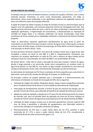 SISTEMA PRODUTOR SÃO LOURENÇO sabesp
33
O elevado custo por metro de adutora favorece a escolha de traçados retilíneos, com a menor
extensão possível. Entretanto, as zonas rurais atravessadas apresentam, em todas as
alternativas, relevo muito acidentado e com significativa cobertura de vegetação natural, em
áreas com diferente status de proteção ambiental.
A opção de projeto foi adotar traçados ao longo de estradas vicinais ou intermunicipais (que já
seguem uma rota aplainada), com eventuais pequenos trechos de interligação entre elas. Esta
decisão permite minimizar obras de corte e aterro em relevo acidentado, o desmatamento de
vegetação significativa, a fragmentação de ecossistemas, a desapropriação ou imposição de
servidão em longas faixas e os impactos ambientais nas bacias atravessadas. Esses fatos
contribuem de forma notável para a viabilidade ambiental e institucional do Sistema Produtor
proposto.
Todas as alternativas requerem significativo bombeamento de água bruta (a partir do
reservatório na cota 640 msnm) para transpor o divisor de águas entre o Alto Juquiá e as bacias
vizinhas: bacia do Embu Guaçu na diretriz Guarapiranga, do Embu Mirim na diretriz Itapecerica,
e do Sorocaba na diretriz Ibiúna ‐ Cotia.
As duas primeiras diretrizes requerem uma altura de recalque menor para a água bruta, pois
transpõem o divisor em túnel na cota 800 m e 850 m, respectivamente. Entretanto, elas
requerem um recalque significativo na saída da ETA, pois a adutora de água tratada precisa
atravessar locais em cotas elevadas, da ordem de 900 m, nas proximidades de Embu.
Na diretriz Ibiúna ‐ Cotia não foi viável a execução de túnel para transpor o divisor de águas,
devido à longa extensão a ser percorrida, tendo como conseqüência um recalque maior na
água bruta (divisor na cota 960 m), mas menor na água tratada, resultando em uma altura de
recalque total bastante similar à dos caminhamentos analisados nas demais diretrizes.
As alternativas de localização da ETA foram analisadas de forma específica para cada diretriz e
alternativa, como parte dos estudos de definição do traçado, em âmbito local.
Os principais critérios de projeto adotados para a formulação e o dimensionamento das
alternativas consideradas no Estudo de Concepção do SPSL são os seguintes:
 Utilização de imagens de satélite, fotografias aéreas, mapas e bases cartográficas existentes
para o estabelecimento de diretrizes e na formulação de alternativas de implantação;
 Interrupção do bombeamento durante o horário de pico de consumo de energia, por um
período mínimo de 4 horas, para obtenção do benefício de redução da tarifa horo‐sazonal;
 Adoção de vazão de captação e adução de 6 m3
/s para fins de dimensionamento do sistema
de reversão, que, para um período diário de operação em torno de 20 horas implique na
retirada do mesmo volume de água bruta autorizado para fins de abastecimento da RMSP;
 Utilização de duplo recalque sempre que os desníveis geométricos mínimos superem 200
mca, de forma a possibilitar a utilização de equipamentos com fabricação nacional e
comumente utilizados em instalações existentes da Sabesp;
 Dimensionamento da ETA para a vazão média diária de 5,0 m3
/s, próxima à vazão
autorizada de 4,7 m3
/s, e para a vazão máxima diária de 6,0 m3
/s, considerando o
coeficiente do dia de maior consumo (K1) igual a 1,2;
 