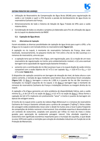 SISTEMA PRODUTOR SÃO LOURENÇO sabesp
34
 Utilização de Reservatório de Compensação de Água Bruta (RCAB) para regularização da
vazão a ser tratada e suprir a ETA durante a parada do bombeamento de água bruta no
reservatório Cachoeira do França;
 Dimensionamento de todo o Sistema de Adução de Água Tratada do SPSL para a vazão
máxima diária;
 Consideração de todos os estudos e projetos já elaborados para fins de utilização das águas
do rio Juquiá no abastecimento da RMSP.
5.2. Captação de Água Bruta
5.2.1. Alternativas de Captação
Foram estudadas as diversas possibilidades de captação de água bruta para suprir o SPSL: a fio
d’água no rio Juquiá e com tomada direta no reservatório (vide Figura 5.2).
A captação no rio Juquiá, à montante do reservatório Cachoeira do França, deve estar
localizada, necessariamente, no pequeno trecho de 7 km entre a foz do rio São Lourenço e o
remanso do reservatório, uma vez que:
 a captação teria que ser feita a fio d’água, sem regularização, pois: (i) a criação de um novo
reservatório de regularização no trecho seria ambientalmente inviável; e (ii) uma eventual
barragem teria capacidade de regularização bastante limitada; e
 somente com a contribuição do rio São Lourenço é que o rio Juquiá dispõe de vazão mínima
compatível com a vazão objetivo de 4,7 m3
/s a ser captada: QMLT = 13,8 m3
/s e Q7,10 = 5,9
m3
/s (vide Tabela 4.1).
O dispositivo de captação consistiria em barragem de elevação de nível, de baixa altura e com
soleira vertente, e tomada de água mediante canal lateral. Duas alternativas foram estudadas
(Figura 5.2): (i) Área 1: barragem a cerca de 1.200 m à jusante da foz do São Lourenço e
instalações na margem esquerda do rio Juquiá; e (ii) Área 2: barragem logo à montante do
remanso do reservatório Cachoeira do França e instalações similares na margem direita do rio
Juquiá.
A captação a fio d’água apresenta um sério problema de disponibilidade hídrica, pois a vazão
mínima Q7,10 é de 5,9 m3
/s na seção da Área 1 e 6,5 m3
/s na seção da Área 2. Dessa forma a
captação de 6,0 m3
/s implicaria em praticamente “secar” o trecho à jusante da barragem em
épocas de estiagem severa.
O trecho do rio Juquiá entre a ponte da rodovia Régis Bittencourt e o remanso do reservatório
Cachoeira do França é bastante utilizado para a prática de canoagem (“rafting”). Vários clubes
de canoagem estão estabelecidos nesse setor e desde há muitos anos o local é palco freqüente
de competições de âmbito nacional e internacional. Esta atividade esportiva é desenvolvida em
um contexto de ecoturismo, acoplada com passeios por trilhas no meio da mata e visitas
guiadas para apreciação da exuberante paisagem natural. Esta atividade esportiva e
ecoturística tem significado econômico importante para o município de Juquitiba, o qual desde
os anos 1970 está sujeito a restrições para atração de atividades industriais em função da Lei de
Proteção de Mananciais.
 