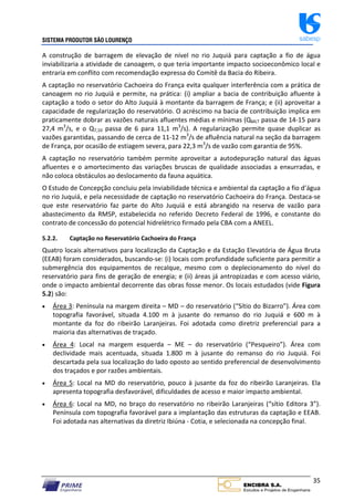 SISTEMA PRODUTOR SÃO LOURENÇO sabesp
35
A construção de barragem de elevação de nível no rio Juquiá para captação a fio de água
inviabilizaria a atividade de canoagem, o que teria importante impacto socioeconômico local e
entraria em conflito com recomendação expressa do Comitê da Bacia do Ribeira.
A captação no reservatório Cachoeira do França evita qualquer interferência com a prática de
canoagem no rio Juquiá e permite, na prática: (i) ampliar a bacia de contribuição afluente à
captação a todo o setor do Alto Juquiá à montante da barragem de França; e (ii) aproveitar a
capacidade de regularização do reservatório. O acréscimo na bacia de contribuição implica em
praticamente dobrar as vazões naturais afluentes médias e mínimas (QMLT passa de 14‐15 para
27,4 m3
/s, e o Q7,10 passa de 6 para 11,1 m3
/s). A regularização permite quase duplicar as
vazões garantidas, passando de cerca de 11‐12 m3
/s de afluência natural na seção da barragem
de França, por ocasião de estiagem severa, para 22,3 m3
/s de vazão com garantia de 95%.
A captação no reservatório também permite aproveitar a autodepuração natural das águas
afluentes e o amortecimento das variações bruscas de qualidade associadas a enxurradas, e
não coloca obstáculos ao deslocamento da fauna aquática.
O Estudo de Concepção concluiu pela inviabilidade técnica e ambiental da captação a fio d’água
no rio Juquiá, e pela necessidade de captação no reservatório Cachoeira do França. Destaca‐se
que este reservatório faz parte do Alto Juquiá e está abrangido na reserva de vazão para
abastecimento da RMSP, estabelecida no referido Decreto Federal de 1996, e constante do
contrato de concessão do potencial hidrelétrico firmado pela CBA com a ANEEL.
5.2.2. Captação no Reservatório Cachoeira do França
Quatro locais alternativos para localização da Captação e da Estação Elevatória de Água Bruta
(EEAB) foram considerados, buscando‐se: (i) locais com profundidade suficiente para permitir a
submergência dos equipamentos de recalque, mesmo com o deplecionamento do nível do
reservatório para fins de geração de energia; e (ii) áreas já antropizadas e com acesso viário,
onde o impacto ambiental decorrente das obras fosse menor. Os locais estudados (vide Figura
5.2) são:
 Área 3: Península na margem direita – MD – do reservatório (“Sítio do Bizarro”). Área com
topografia favorável, situada 4.100 m à jusante do remanso do rio Juquiá e 600 m à
montante da foz do ribeirão Laranjeiras. Foi adotada como diretriz preferencial para a
maioria das alternativas de traçado.
 Área 4: Local na margem esquerda – ME – do reservatório (“Pesqueiro”). Área com
declividade mais acentuada, situada 1.800 m à jusante do remanso do rio Juquiá. Foi
descartada pela sua localização do lado oposto ao sentido preferencial de desenvolvimento
dos traçados e por razões ambientais.
 Área 5: Local na MD do reservatório, pouco à jusante da foz do ribeirão Laranjeiras. Ela
apresenta topografia desfavorável, dificuldades de acesso e maior impacto ambiental.
 Área 6: Local na MD, no braço do reservatório no ribeirão Laranjeiras (“sítio Editora 3”).
Península com topografia favorável para a implantação das estruturas da captação e EEAB.
Foi adotada nas alternativas da diretriz Ibiúna ‐ Cotia, e selecionada na concepção final.
 