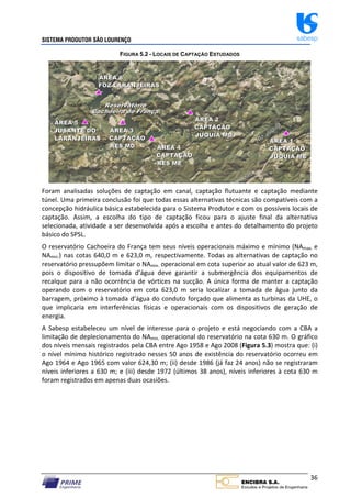 SISTEMA PRODUTOR SÃO LOURENÇO sabesp
36
FIGURA 5.2 - LOCAIS DE CAPTAÇÃO ESTUDADOS
Foram analisadas soluções de captação em canal, captação flutuante e captação mediante
túnel. Uma primeira conclusão foi que todas essas alternativas técnicas são compatíveis com a
concepção hidráulica básica estabelecida para o Sistema Produtor e com os possíveis locais de
captação. Assim, a escolha do tipo de captação ficou para o ajuste final da alternativa
selecionada, atividade a ser desenvolvida após a escolha e antes do detalhamento do projeto
básico do SPSL.
O reservatório Cachoeira do França tem seus níveis operacionais máximo e mínimo (NAmax. e
NAmin.) nas cotas 640,0 m e 623,0 m, respectivamente. Todas as alternativas de captação no
reservatório pressupõem limitar o NAmin. operacional em cota superior ao atual valor de 623 m,
pois o dispositivo de tomada d’água deve garantir a submergência dos equipamentos de
recalque para a não ocorrência de vórtices na sucção. A única forma de manter a captação
operando com o reservatório em cota 623,0 m seria localizar a tomada de água junto da
barragem, próximo à tomada d’água do conduto forçado que alimenta as turbinas da UHE, o
que implicaria em interferências físicas e operacionais com os dispositivos de geração de
energia.
A Sabesp estabeleceu um nível de interesse para o projeto e está negociando com a CBA a
limitação de deplecionamento do NAmin. operacional do reservatório na cota 630 m. O gráfico
dos níveis mensais registrados pela CBA entre Ago 1958 e Ago 2008 (Figura 5.3) mostra que: (i)
o nível mínimo histórico registrado nesses 50 anos de existência do reservatório ocorreu em
Ago 1964 e Ago 1965 com valor 624,30 m; (ii) desde 1986 (já faz 24 anos) não se registraram
níveis inferiores a 630 m; e (iii) desde 1972 (últimos 38 anos), níveis inferiores à cota 630 m
foram registrados em apenas duas ocasiões.
 