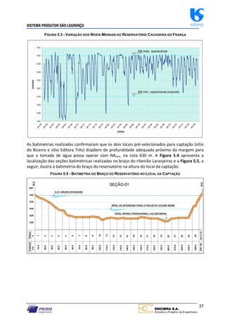 SISTEMA PRODUTOR SÃO LOURENÇO sabesp
37
FIGURA 5.3 - VARIAÇÃO DOS NÍVEIS MENSAIS DO RESERVATÓRIO CACHOEIRA DO FRANÇA
As batimetrias realizadas confirmaram que os dois locais pré‐selecionados para captação (sítio
do Bizarro e sítio Editora Três) dispõem de profundidade adequada próximo da margem para
que a tomada de água possa operar com NAmin. na cota 630 m. A Figura 5.4 apresenta a
localização das seções batimétricas realizadas no braço do ribeirão Laranjeiras e a Figura 5.5, a
seguir, ilustra a batimetria do braço do reservatório na altura do local da captação.
FIGURA 5.5 - BATIMETRIA DO BRAÇO DO RESERVATÓRIO NO LOCAL DA CAPTAÇÃO
 