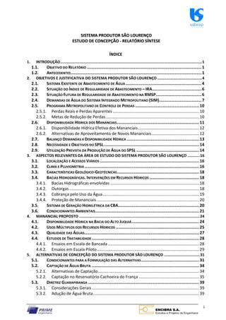 sabesp
i
S
SI
IS
ST
TE
EM
MA
A P
PR
RO
OD
DU
UT
TO
OR
R S
SÃ
ÃO
O L
LO
OU
UR
RE
EN
NÇ
ÇO
O
E
ES
ST
TU
UD
DO
O D
DE
E C
CO
ON
NC
CE
EP
PÇ
ÇÃ
ÃO
O ‐
‐ R
RE
EL
LA
AT
TÓ
ÓR
RI
IO
O S
SÍ
ÍN
NT
TE
ES
SE
E
ÍNDICE
1. INTRODUÇÃO...............................................................................................................................1
1.1. OBJETIVO DO RELATÓRIO ...............................................................................................1
1.2. ANTECEDENTES ............................................................................................................1
2. OBJETIVOS E JUSTIFICATIVA DO SISTEMA PRODUTOR SÃO LOURENÇO ........................................4
2.1. SISTEMA EXISTENTE DE ABASTECIMENTO DE ÁGUA...............................................................4
2.2. SITUAÇÃO DO ÍNDICE DE REGULARIDADE DE ABASTECIMENTO – IRA.........................................6
2.3. SITUAÇÃO FUTURA DE REGULARIDADE DE ABASTECIMENTO NA RMSP......................................6
2.4. DEMANDAS DE ÁGUA DO SISTEMA INTEGRADO METROPOLITANO (SIM)...................................7
2.5. PROGRAMA METROPOLITANO DE CONTROLE DE PERDAS .....................................................10
2.5.1. Perdas Reais e Perdas Aparentes ............................................................................10
2.5.2. Metas de Redução de Perdas..................................................................................10
2.6. DISPONIBILIDADE HÍDRICA DOS MANANCIAIS....................................................................11
2.6.1. Disponibilidade Hídrica Efetiva dos Mananciais......................................................12
2.6.2. Alternativas de Aproveitamento de Novos Mananciais..........................................12
2.7. BALANÇO DEMANDAS X DISPONIBILIDADE HÍDRICA ............................................................13
2.8. NECESSIDADE E OBJETIVOS DO SPSL...............................................................................14
2.9. UTILIZAÇÃO PREVISTA DA PRODUÇÃO DE ÁGUA DO SPSL ....................................................14
3. ASPECTOS RELEVANTES DA ÁREA DE ESTUDO DO SISTEMA PRODUTOR SÃO LOURENÇO ...........16
3.1. LOCALIZAÇÃO E ACESSOS VIÁRIOS ..................................................................................16
3.2. CLIMA E PLUVIOMETRIA...............................................................................................16
3.3. CARACTERÍSTICAS GEOLÓGICO‐GEOTÉCNICAS....................................................................18
3.4. BACIAS HIDROGRÁFICAS. INTERVENÇÕES EM RECURSOS HÍDRICOS .........................................18
3.4.1. Bacias Hidrográficas envolvidas ..............................................................................18
3.4.2. Outorgas ..................................................................................................................18
3.4.3. Cobrança pelo Uso da Água.....................................................................................19
3.4.4. Proteção de Mananciais ..........................................................................................20
3.5. SISTEMA DE GERAÇÃO HIDRELÉTRICA DA CBA...................................................................20
3.6. CONDICIONANTES AMBIENTAIS......................................................................................21
4. MANANCIAL PROPOSTO ............................................................................................................24
4.1. DISPONIBILIDADE HÍDRICA NA BACIA DO ALTO JUQUIÁ........................................................24
4.2. USOS MÚLTIPLOS DOS RECURSOS HÍDRICOS .....................................................................25
4.3. QUALIDADE DAS ÁGUAS...............................................................................................27
4.4. ESTUDOS DE TRATABILIDADE.........................................................................................28
4.4.1. Ensaios em Escala de Bancada ................................................................................28
4.4.2. Ensaios em Escala Piloto..........................................................................................29
5. ALTERNATIVAS DE CONCEPÇÃO DO SISTEMA PRODUTOR SÃO LOURENÇO ................................31
5.1. CONDICIONANTES PARA A FORMULAÇÃO DAS ALTERNATIVAS................................................31
5.2. CAPTAÇÃO DE ÁGUA BRUTA .........................................................................................34
5.2.1. Alternativas de Captação.........................................................................................34
5.2.2. Captação no Reservatório Cachoeira do França .....................................................35
5.3. DIRETRIZ GUARAPIRANGA ............................................................................................39
5.3.1. Considerações Gerais ..............................................................................................39
5.3.2. Adução de Água Bruta.............................................................................................39
 
