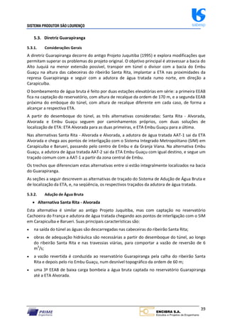 SISTEMA PRODUTOR SÃO LOURENÇO sabesp
39
5.3. Diretriz Guarapiranga
5.3.1. Considerações Gerais
A diretriz Guarapiranga decorre do antigo Projeto Juquitiba (1995) e explora modificações que
permitam superar os problemas do projeto original. O objetivo principal é atravessar a bacia do
Alto Juquiá na menor extensão possível, transpor em túnel o divisor com a bacia do Embu
Guaçu na altura das cabeceiras do ribeirão Santa Rita, implantar a ETA nas proximidades da
represa Guarapiranga e seguir com a adutora de água tratada rumo norte, em direção a
Carapicuíba.
O bombeamento de água bruta é feito por duas estações elevatórias em série: a primeira EEAB
fica na captação do reservatório, com altura de recalque da ordem de 170 m, e a segunda EEAB
próxima do emboque do túnel, com altura de recalque diferente em cada caso, de forma a
alcançar a respectiva ETA.
A partir do desemboque do túnel, as três alternativas consideradas: Santa Rita ‐ Alvorada,
Alvorada e Embu Guaçu seguem por caminhamentos próprios, com duas soluções de
localização de ETA: ETA Alvorada para as duas primeiras, e ETA Embu Guaçu para a última.
Nas alternativas Santa Rita ‐ Alvorada e Alvorada, a adutora de água tratada AAT‐1 sai da ETA
Alvorada e chega aos pontos de interligação com o Sistema Integrado Metropolitano (SIM) em
Carapicuíba e Barueri, passando pelo centro de Embu e da Granja Viana. Na alternativa Embu
Guaçu, a adutora de água tratada AAT‐2 sai da ETA Embu Guaçu com igual destino, e segue um
traçado comum com a AAT‐1 a partir da zona central de Embu.
Os trechos que diferenciam estas alternativas entre si estão integralmente localizados na bacia
do Guarapiranga.
As seções a seguir descrevem as alternativas de traçado do Sistema de Adução de Água Bruta e
de localização da ETA, e, na seqüência, os respectivos traçados da adutora de água tratada.
5.3.2. Adução de Água Bruta
 Alternativa Santa Rita ‐ Alvorada
Esta alternativa é similar ao antigo Projeto Juquitiba, mas com captação no reservatório
Cachoeira do França e adutora de água tratada chegando aos pontos de interligação com o SIM
em Carapicuíba e Barueri. Suas principais características são:
 na saída do túnel as águas são descarregadas nas cabeceiras do ribeirão Santa Rita;
 obras de adequação hidráulica são necessárias a partir do desemboque do túnel, ao longo
do ribeirão Santa Rita e nas travessias viárias, para comportar a vazão de reversão de 6
m3
/s;
 a vazão revertida é conduzida ao reservatório Guarapiranga pela calha do ribeirão Santa
Rita e depois pelo rio Embu Guaçu, num desnível topográfico da ordem de 60 m;
 uma 3ª EEAB de baixa carga bombeia a água bruta captada no reservatório Guarapiranga
até a ETA Alvorada.
 